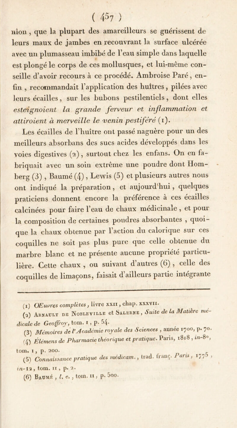 nion , que la plupart des amareilleurs se guérissent de leurs maux de jambes en recouvrant la surface ulcérée avec un plumasseau imbibé de l’eau simple dans laquelle est plongé le corps de ces mollusques, et lui-méme con- seille d’avoir recours à ce procédé. Ambroise Paré, en- fin , recommandait l’application des huîtres , pilées avec Jeurs écailles, sur les bubons pestilentiels, dont elles esteignoient la grande ferveur et inflammation et attiraient à merveille le venin pestiféré (i). Les écailles de l’huître ont passé naguère pour un des meilleurs absorbans des sucs acides développés dans les voies digestives (2) , surtout chez les enfans. On en fa- briquait avec un soin extrême une poudre dont Hom- berg (3) , Baumé (4) , Lewis (5) et plusieurs autres nous ont indiqué la préparation, et aujourd'hui, quelques praticiens donnent encore la préférence à ces écailles calcinées pour faire l’eau de chaux médicinale , et pour la composition de certaines poudres absorbantes , quoi- que la chaux obtenue par 1 action du calorique sui ces coquilles ne soit pas plus pure que celle obtenue du marbre blanc et ne présente aucune propriété particu- lière. Cette chaux , ou suivant d’autres (6) , celle des coquilles de limaçons, faisait d’ailleurs partie intégrante (1) OEuures complétés, livre xxii , chap. xxxvii* (2) ÀKNAULT DE Noblkville et Salerne , Suite de la Matière mé- dicale de Geoffroy, tom. 1 , p- (3) Mémoires de l’Académie royale des Sciences , année 1700, p. 70. (4) É lé mens de Pharmacie théorique et pratique. Paris, 1818 , in- 8°, tom. 1 , p. 200. (5) Connaissance pratique des médicam., trad. franc. Paris, 177. , in~12 , tom. 11 , p. 2. (6) Baumé , l. c. , toin. n > p- ^O0t