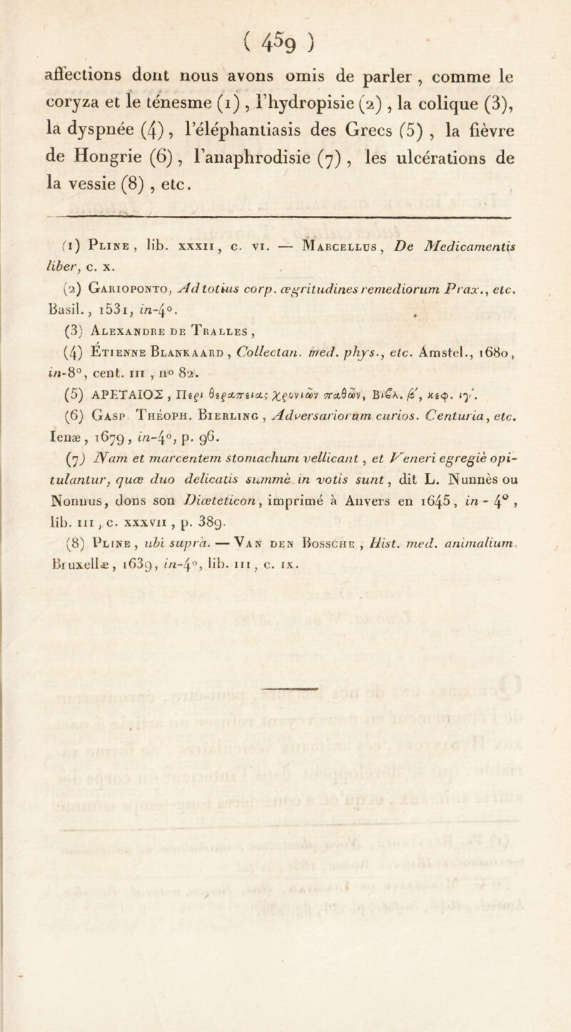 affections dont nous avons omis de parler , comme le coryza et le ténesme (i) , Ihydropisie (2) , la colique (3), la dyspnée (4), leléphantiasis des Grecs (5) , la lièvre de Hongrie (6) , l’anaphrodisie (7) , les ulcérations de la vessie (8) , etc. (1) Pline, lib. xxxii , c. vi. — Marcellus, De Medicamentis libery c. x. (2) Garioponto, Adtotius corp. œgriludinesremediorum Praxetc. Basil., 1531, in-4°. t (3) Alexandre de Tralles , (4) Etienne Blankaard , Colleclan. rr/ed. phjsetc. Amstel., 1680, in-8°, cent, m , n° 82. (5) APETAI02 , nef» ôgfstTrêütç X?c<v*7rxQà>vt B»£a./£', ly. (6) Gasp Théoph. Bierling , Adversariortun curios. Centuria, etc. Ienæ, 1679, m-4°, p. 96. (j) IVam et marcentem stomachum vellicant, et Veneri egregiè opi- tulantur, quæ duo delicatis summè in votis sunt, dit L. Nunnèsou Nonnus, dons son Diceteticon, imprimé à Anvers en i645, in- 4° > lib. m , c. xxxvii , p. 389- (8) Pline, ubi supra.—Van den Bossche , ttist. med. animalium. Biuxellæ, 1639, in-4°, lib. m? c. ix.