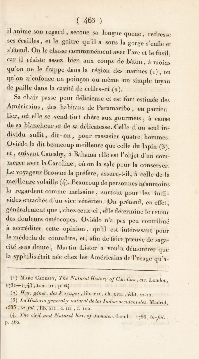 ( 465 ) il anime son regard , secoue sa longue queue, redresse ses écailles, et le goitre qu’il a sous la gorge s’enfle et s’étend. On le chasse communément avec l’arc et le fusil, car il résiste assez bien aux coups de bâton, à moins qu’on ne le frappe dans la région des narines (i), ou qu on n enfonce un poinçon ou même un simple tuyau de paille dans la cavité de celles-ci (2). Sa chair passe pour délicieuse et est fort estimée des Américains , des habitans de Paramaribo , en particu- lier, où elle se vend fort chère aux gourmets , à cause de sa blancheur et de sa délicatesse. Celle d’un seul in- dividu suffit, dit- on ^ pour rassasier quatre hommes. Oviédo la dit beaucoup meilleure que celle du lapin (3), et, suivant Catesby, à Bahama elle est l’objet d’un com- merce avec la Caroline, où on la sale pour la conserver. Le voyageur Browne la préfère, assure-t-il, à celle de la meilleure volaille (4). Beaucoup de personnes néanmoins la regardent comme malsaine, surtout pour les indi- vidus entachés d'un vice vénérien. On prétend, en effet, généralement que , chez ceux-ci, elle détermine le retour des douleurs ostéocopes. Oviédo n’a pas peu contribué à accreditei cette opinion, qu il est intéressant pour le médecin de connaître, et, afin de faire preuve de saga- cité sans doute , Martin Lister a voulu démontrer que la syphilis était née chez les Américains de l’usage qu'a- (1) Marc Catesby, The JVatural History of Carolina, etc. London, 1 ?3r—1743 , tom. 11 , p. 64. W Hlsi. génér. des Voyages, lih. vu , ch. xvu , cdit. in-12. (3) La Historia general y natural de las Indias occidentales. Madrid, j535 , in fol. , lib. xii , c. in , f. 102. (4) The civil and JVatural hist. of Jamaica. Lond. , i?56, in-fol. p. 462.