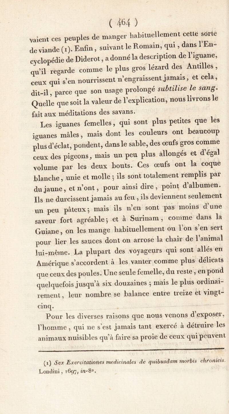 vaient ces peuples de manger habituellement cette sorte de viande (i). Enfin, suivant le Romain, qui, dans i En- cyclopédie de Diderot, a donné la description de 1 iguane, qu’il regarde comme le plus gros lézard des Antilles , ceux qui s’en nourrissent n’engraissent jamais, et cela, dit-il, parce que son usage prolongé subtilise le sang. Quelle que soit la valeur de l’explication, nous livrons le fait aux méditations des savans. Les iguanes femelles, qui sont plus petites que les iguanes mâles, mais dont les couleurs ont beaucoup plus d’éclat, pondent, dans le sable, des oeufs gros comme ceux des pigeons, mais un peu plus allonges et d égal volume par les deux bouts. Ces oeufs ont la coque blanche, unie et molle -, ils sont totalement remplis par du jaune, et n’ont, pour ainsi dire, point d’albumen. Ils ne durcissent jamais au feu , ils deviennent seulement un peu pâteux -, mais ils n’en sont pas moins d une saveur fort agréable; et à Surinam, comme dans la Guiane, on les mange habituellement ou l’on s’en sert pour lier les sauces dont on arrose la chair de l’animal lui-même. La plupart des voyageurs qui sont allés en Amérique s’accordent à les vanter comme plus délicats que ceux des poules. Une seule femelle, du reste, en pond quelquefois jusqu’à six douzaines ; mais le plus ordinai- rement , leur nombre se balance entre treize et vingt- cinq. Pour les diverses raisons que nous venons d exposeï, l’homme, qui ne s’est jamais tant exercé à détruire les animaux nuisibles qu’à faire sa proie de ceux qui peuvent (i) S ex Exercitationes médicinales de quibusdam morbis chronicis Londini, 1697, in-8°.