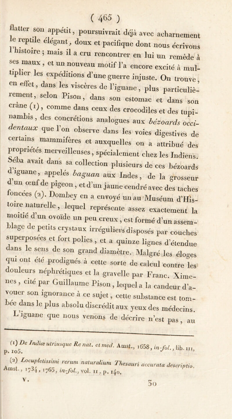 flatter son appétit, poursuivrait déjà avec acharnement e reptile élégant, doux et pacifique dont nous écrivons nstoire ; mais il a cru rencontrer en lui un remède à ses maux , et un nouveau motif l’a encore excité à mul- tip ici es expéditions d une guerre injuste. On trouve en effet, dans les viscères de l’iguane, plus particuliè- îement, se on Pison, dans son estomac et dans son crâne (i) , comme dans ceux des crocodiles et des tuni- nambis, des concrétions analogues aux bézoards occi- ' entaUX CJUe r°u observe dans les voies digestives de certains mammifères et auxquelles on a attribué des propriétés merveilleuses, spécialement chez les Indiens Seba avait dans sa collection plusieurs de ces bézoards iguane^, appelés baguan aux Indes, de la grosseur d un œut de pigeon, et d’un jaune cendré avec des taches oncees (2). Dombey en a envoyé un au Muséum d’His- toire naturelle, lequel représente assez exactement la moine d un ovoïde un peu creux, est formé d’un assem- blage de petits crystaux irréguliers disposés par couches superposées et fort polies, et a quinze lignes d’étendue dans le sens de son grand diamètre. Malgré les éloges qui ont été prodigués à cette sorte de calcul contre les douleurs néphrétiques et la gravelle par Franc. Xime- nes , cité par Guillaume Pison , lequel a la candeur d’a- vouer son ignorance à ce sujet, cette substance est tom- bée dans le plus absolu discrédit aux yeux des médecins L’iguane que nous venons de décrire n’est pas au fi) De Indiceutriusque Renat. etmed. Amst., ,658, in-fol lib p. io5. J ’ 1 (2) Locuplelissimi rerum naturalium Thesauri accurma descnptio Amst., ,734, ,,65, in-fol.j vol. p. ,40. P ' V.