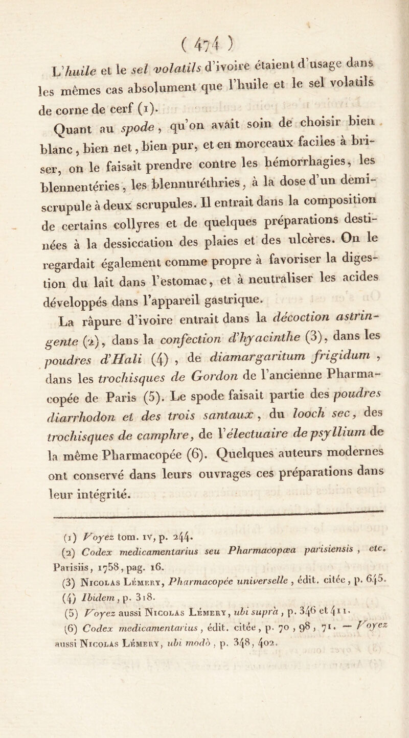 L’huile et le sel volatils d’ivoire étaient d usage dans les mêmes cas absolument que l’huile et le sel volatils de corne de cerf (i). Quant au spode, qu’on avait soin de choisir bien blanc, bien net, bien pur, et en morceaux faciles a bri- ser, on le faisait prendre contre les hémorrhagies, les blennentéries, les blennuréthries, à la dose d’un demi- scrupule à deux scrupules. 11 entrait dans la composition de certains collyres et de quelques préparations desti- nées à la dessiccation des plaies et des ulcères. On le regardait également comme propre à favoriser la diges- tion du lait dans l’estomac, et à neutraliser les acides développés dans l’appareil gastrique. La râpure d’ivoire entrait dans la décoction astrin- gente (à), dans la confection d’hyacinthe (3), dans les poudres d’H ali (4) , <le diamargaritum frigidum , dans les trochisques de Gordon de 1 ancienne Pharma- copée de Paris (5). Le spode faisait partie des poudi es diarrhodon et des trois santaux , du looch sec, des trochisques de camphre, de Yélectuaire de psyllium de la même Pharmacopée (6). Quelques auteurs modernes ont conservé dans leurs ouvrages ces préparations dans leur intégrité. (j) Voyez tora. îv, p. ^44* (а) Codex medicamentarius seu Pharmacopœa parisiensis , ctc0 Parisiis, 1^58, pag. 16. (3) Nicolas Lémery, Pharmacopée universelle , edit, citee , p. 640» (4) Ibidem , p. 3i8. (5) Voyez aussi Nicolas Lémery, ubi supra , p. 34^ et l\ 11. (б) Codex medicamentarius , édit, citée, p. 70,98 , 71. — Voyez aussi Nicolas Lémery, ubi modo , p. 348, 4* 02 3 4 5 (б)‘