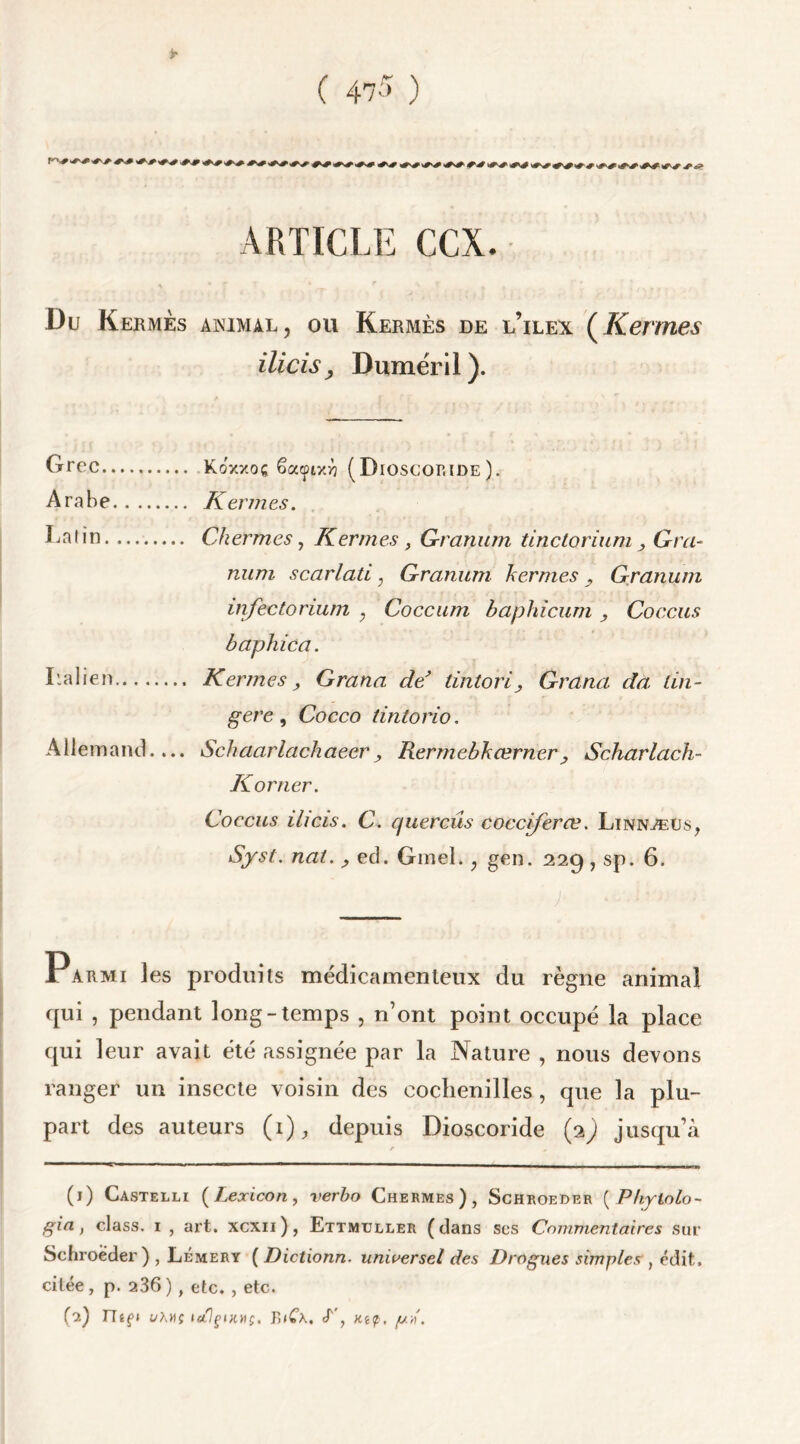 ARTICLE CCX. Du Kermès animal, ou Kermès de l’ilex (Kevmes ilicisy Dumëril). Grec KoV/oç êacpixrj (Dioscoride). Arabe Kermes. Gai in Cher mes, Kermes, Granum tinclorium , Gra- num scarlati ; Granum hernies y Granum infectorium ; Coccum baphicum , Coccus baphica. Galien Kermes, Grana de’ tintori, Grana da lin- gere, Cocco tintorio. Allemand.... Schaarlachaecr, RermebkœrnerScharlach- Korner. Coccus ihcis. C. quereûs cocciferæ. Linnæus, Syst. nai. , ed. Gmel., gen. 22g, sp. 6. jTarmi les produits médicamenteux du règne animal qui , pendant long-temps , n’ont point occupé la place qui leur avait été assignée par la Nature , nous devons ranger un insecte voisin des cochenilles , que la plu- part des auteurs (1), depuis Dioscoride (1) jusqu’à r , (1) Castelli (Lexicon, verbo Chermes), Schroeder ( Phytolo~ gia, class. 1 , art. xcxii), Ettmijller (dans scs Commentaires sur Schroeder) , Lémery ( Dictionn- universel des Drogues simples, édit, citée, p. 236), etc. , etc.