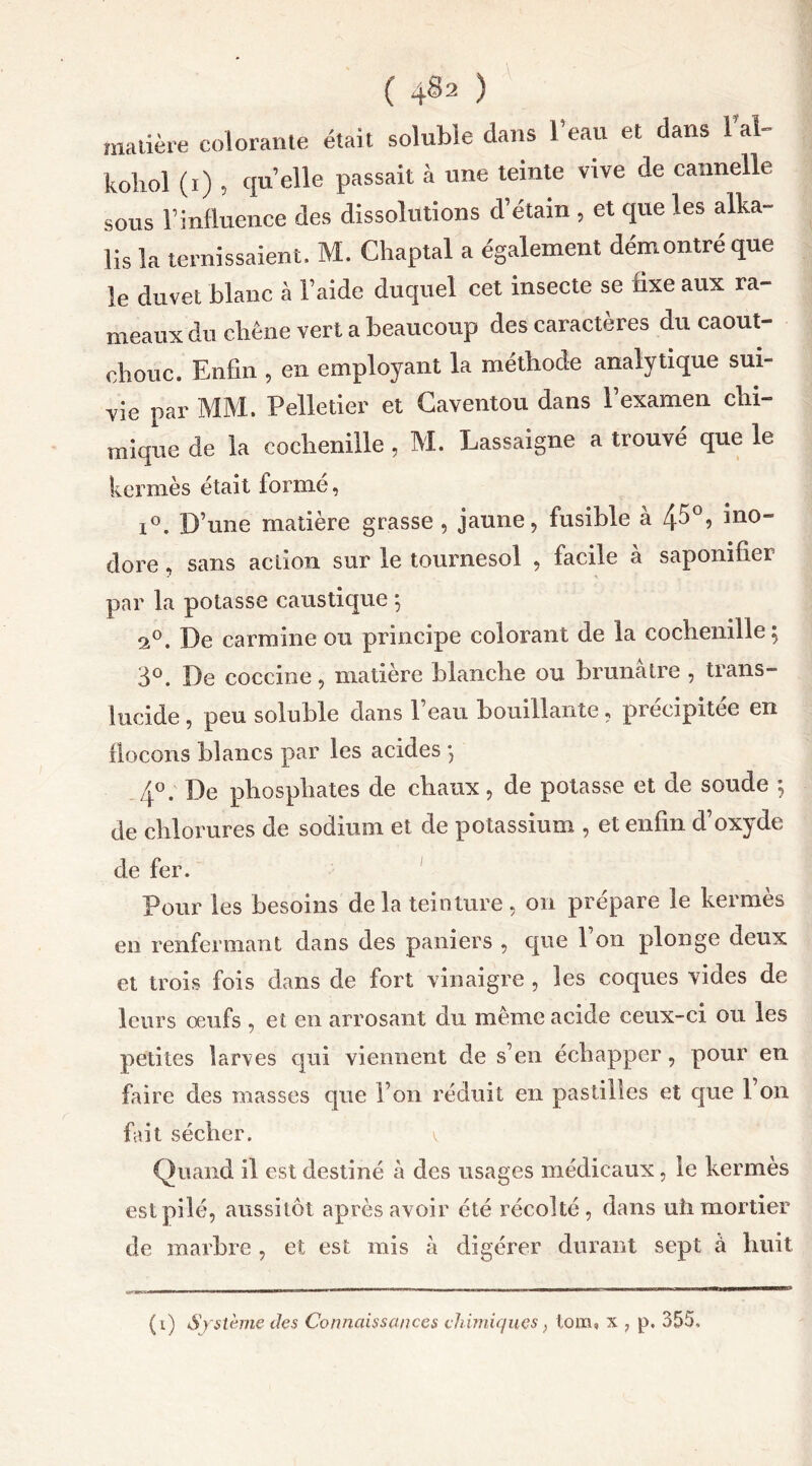 ( 4^2 ) matière colorante était soluble dans l’eau et dans 1 al- kohol (i) , quelle passait à une teinte vive de cannelle sous F influence des dissolutions d’étain , et que les alka- lis la ternissaient. M. Chaptal a également démontre que le duvet blanc à l’aide duquel cet insecte se fixe aux ra- meaux du chêne vert a beaucoup des caractères du caout- chouc. Enfin , en employant la méthode analytique sui- vie par MM. Pelletier et Caventou dans l’examen chi- mique de la cochenille , M. Lassaigne a trouvé que le kermès était formé, i°. D’une matière grasse , jaune, fusible à 4^°? *n0” dore, sans action sur le tournesol , facile a saponifier par la potasse caustique ; 2°. De carminé ou principe colorant de la cochenille; 3°. De coccine, matière blanche ou brunâtre , trans- lucide , peu soluble dans l’eau bouillante, précipitée en flocons blancs par les acides ; 4°. De phosphates de chaux, de potasse et de soude ; de chlorures de sodium et de potassium , et enfin d’oxyde de fer. Pour les besoins de la teinture , on prépare le kermès en renfermant dans des paniers , que l’on plonge deux et trois fois dans de fort vinaigre , les coques vides de leurs œufs , et en arrosant du même acide ceux-ci ou les petites larves qui viennent de s’en échapper, pour en faire des masses que l’on réduit en pastilles et que l’on fait sécher. v Quand il est destiné à des usages médicaux, le kermès est pilé, aussitôt après avoir été récolté, dans uîi mortier de marbre , et est mis à digérer durant sept à huit (i) Système des Connaissances chimiques} tom, x , p. 355.