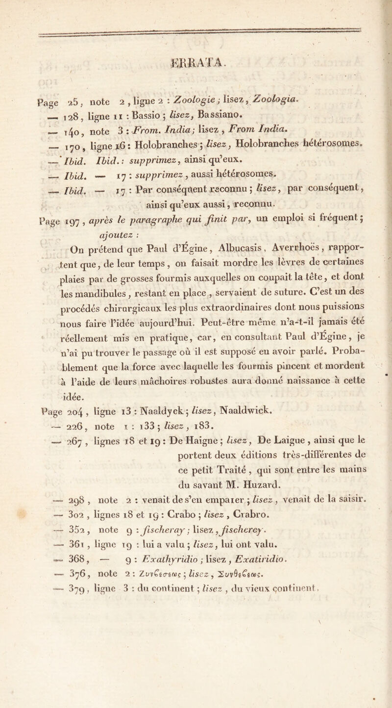 ERRATA. V y r V 1 \ „ \ % \ w. f . .\ , ■ ■, - * Page u5 , note 2 , ligne 2 : Zoologie,; lisez, Zoologia. —. 128, ligne 11 : Bassio 5 Æsez, Bassiano. — t 4o, note 3 : Front. India; lisez , Front India. — 170, ligne 16: Hoiobranches ; Æsez, Holobranches hétérosonies. — ' Ibid. Ibid. : supprimez, ainsi qu’eux. Ibid. —> 17 : supprimez , aussi hétérosomes. __ — 17 : Par conséquent reconnu ; ftsez, par conséquent, ainsi qu’eux aussi, reconnu. Page 197, après le paragraphe qui finit par, un emploi si fréquent 5 ajoutez : On prétend que Paul d’Égine, Albucasis, Averrhoës, rappor- tent que, de leur temps , on faisait mordre les lèvres de certaines plaies par de grosses fourmis auxquelles on coupait la tête, et dont les mandibules , restant en place , servaient de suture. C’est un des procédés chirurgicaux les plus extraordinaires dont nous puissions nous faire l’idée aujourd’hui. Peut-être meme n’a-t-il jamais ete réellement mis en pratique, car, en consultant Paul d’Egine, je n’ai pu trouver le passage où il est supposé eu avoir parlé. Proba- blement que la force avec laquelle les fourmis pincent et mordent à l’aide de leurs mâchoires robustes aura donné naissance h cette idée. Page 204 , ligne i3 : Naaldyck; lisez, Naaldwick. — 226, note 1 : 133 5 lisez, i83. — 267 , lignes 18 et 19 : De Haigne ; lisez, De Laigue , ainsi que le portent deux éditions très-différentes de ce petit Traité , qui sont entre les mains du savant M. Huzard. — 298 , note 2 : venait de s’en empaier $ lisez , venait de la saisir. — 302 , lignes 18 et ig : Crabo 5 lisez , Crabro. — 352, note 9 : Jischeray ; lisez , fischerey. — 361 , ligne 19 : lui a valu ; Usez, lui ont valu. —»« 368, -— 9 : Exaihyridio ; lisez , Exatiridio. «— 376, note 2 : Zt/v£Wsft>ç 5 lisez , SvvÔêésws.