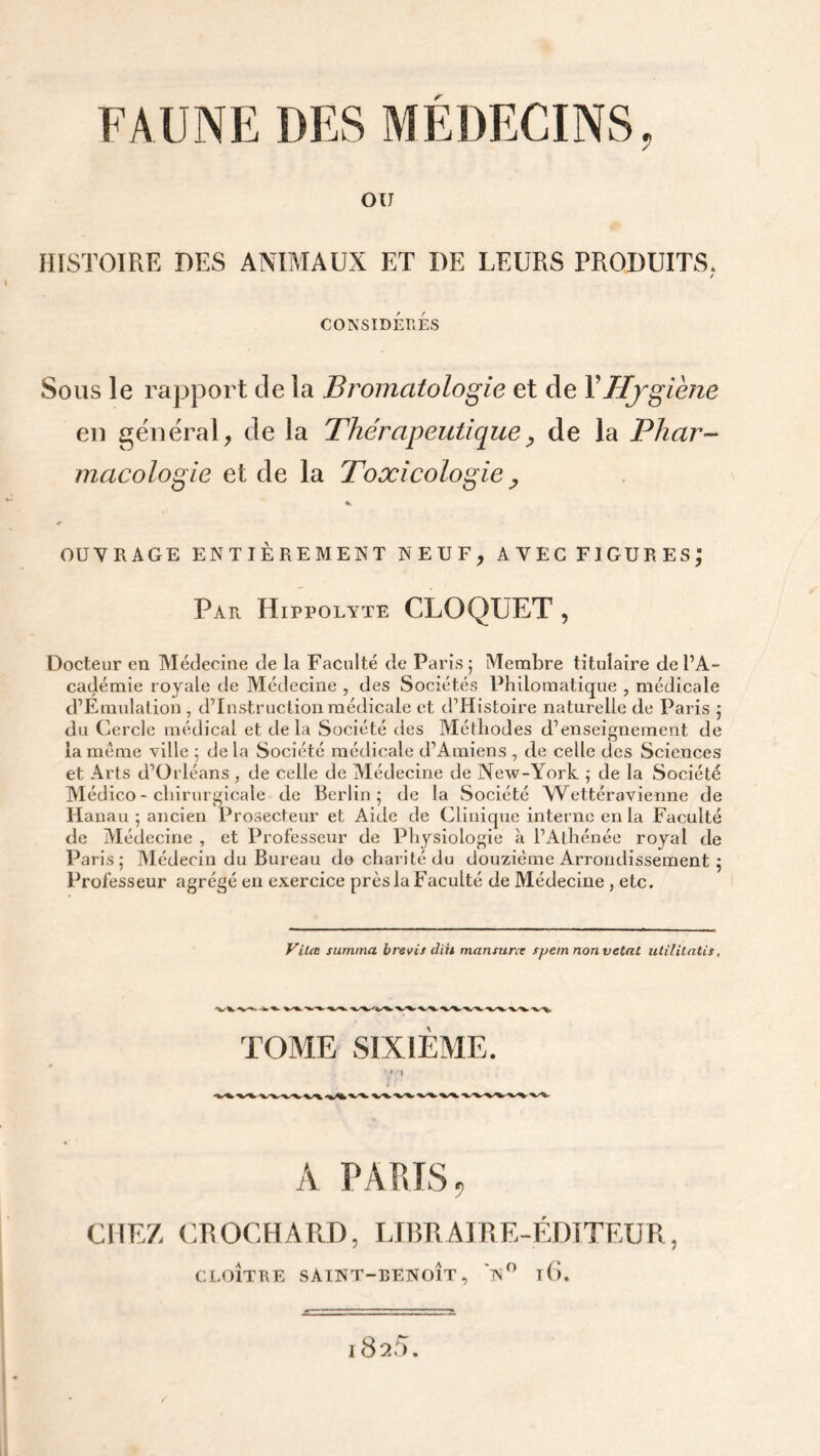 OU HISTOIRE DES ANIMAUX ET DE LEURS PRODUITS. y CONSIDERES Sous le rapport de la Bromatologie et cle Y Hygiène en général, de la Thérapeutique, de la Phar- macologie et de la Toxicologie , OUVRAGE ENTIÈREMENT NEUF, AVEC FIGURES; Par Hippolyte CLOQUET , Docteur en Médecine cle la Faculté de Paris 5 Membre titulaire de l’A- cadémie royale de Médecine , des Sociétés Philomatique , médicale d’Emulation, d’instruction médicale et d’Histoire naturelle de Paris ; du Cercle médical et delà Société des Méthodes d’enseignement de la meme ville ; de la Société médicale d’Amiens , de celle des Sciences et Arts d’Orléans, de celle de Médecine de New-York ; de la Société Médico - chirurgicale de Berlin; de la Société Wettéravienne de Hanau ; ancien Prosecteur et Aide de Clinique interne en la Faculté de Médecine , et Professeur de Physiologie à l’Athénée royal de Paris; Médecin du Bureau do charité du douzième Arrondissement ; Professeur agrégé en exercice près la Faculté de Médecine , etc. Vitæ summa b revis diii mari s u ne spetn non vetat utilitatis, TOME SIXIEME. I A PARIS „ CHEZ CROCHARD, LIBRAIRE-ÉDITEUR, CLOÎTRE SAINT-BENOÎT, N° l6. l825.