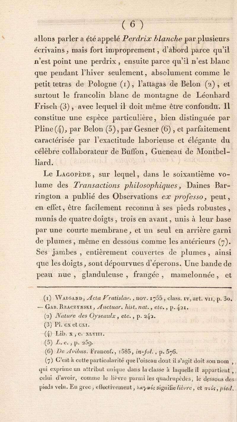 allons parler a été appelé Perdrix blanche par plusieurs écrivains} mais fort improprement, d’abord parce qu’il n’est point une perdrix , ensuite parce qu’il n’est blanc que pendant l’hiver seulement, absolument comme le petit tétras de Pologne (i) , l’attagas de Belon (2) , et surtout le franeolin blanc de montagne de Léonbard Friscli (3) , avec lequel il doit même être confondu. Il constitue une espèce particulière, bien distinguée par Pline (4), par Belon (5), par Gesner (6) , et parfaitement caractérisée par l’exactitude laborieuse et élégante du célèbre collaborateur de Buffon, Gueneau de Montbel- liard. Le Lagopède , sur lequel, dans le soixantième vo- lume des Transactions philosophiques, Daines Bar- rington a publié des Observations ex professopeut, en effet, être facilement reconnu à ses pieds robustes , munis cle quatre doigts , trois en avant, unis à leur base par une courte membrane et un seul en arrière garni de plumes, même en dessous comme les antérieurs (7). Ses jambes , entièrement couvertes de plumes , ainsi que les doigts,, sont dépourvues d’éperons. Une bande de peau nue , glanduleuse , frangée , mamelonnée , et (1) Wàigahd, Acta Vratislav., nov. 1^55 , class. ïv, art. vn, p. 3o. — Gab. Rzaczynski , Auctuar, hist. nat., etc., p. 421. (2) Nature des Ofseaulx, etc. , p. 242. (3) PI. ex et cxx. (4) Lib. x , c. xtiVin. (5) L. c., p. 259. (6) De Avibas. Francofi, i585, in-Jol. , p. 5^6. (7) C’est à cette particularité que l’oiseau dont il s’agit doit son nom , qui exprime un attribut unique dans la classe à laquelle il appartient , celui d’avoir, comme le lièvre parmi les quadrupèdes, le dessous des pieds velu. En grec ; effectivement, Kayceag signifie lièvre, et ttqj/c , pied«