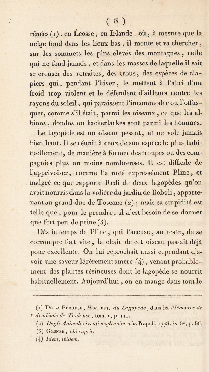 renées (i) , en Écosse , en Irlande , où , à mesure que la neige fond dans les lieux bas , il monte et va cbercher, sur les sommets les plus élevés des montagnes , celle qui ne fond jamais, et dans les masses de laquelle il sait se creuser des retraites., des trous, des espèces de cla- piers qui, pendant l’hiver, le mettent à l’abri d’un froid trop violent et le défendent d’ailleurs contre les rayons du soleil, qui paraissent l’incommoder ou l’offus- quer, comme s’il était, parmi les oiseaux, ce que lés al- binos , dondos ou kackerlackes sont parmi les hommes. Le lagopède est un oiseau pesant, et ne vole jamais, bien haut. Il se réunit à ceux de son espèce le plus habi- tuellement, de manière à former des troupes ou des com- pagnies plus ou moins nombreuses. Il est difficile de l’apprivoiser, comme l’a noté expressément Pline, et malgré ce que rapporte Redi de deux lagopèdes qu’on avait nourris dans la volière du jardin de Boboli, apparte- nant au grand-duc de Toscane (2) $ mais sa stupidité est telle que , pour le prendre, il n’est besoin de se donner que fort peu de peine (3). Dès le temps de Pline, qui l’accuse , au reste, de se corrompre fort vite , la chair de cet oiseau passait déjà pour excellente. On lui reprochait aussi cependant d’a- voir une saveur légèrement amère (7p) 5 venant probable- ment des plantes résineuses dont le lagopède se nourrit habituellement. Aujourd’hui , on en mange dans tout le (1) De la Pérouse, Hist. nat. du Lagopède, dans 1 es Mémoires de l .Académie de Toulouse , tora. i, p. m. (2) Degli Animait viventi neglianim, viv. Napoli, 1778, in-8°, p. 86., (3) Cesser, ubi supra. (3) Idem, ibidem.