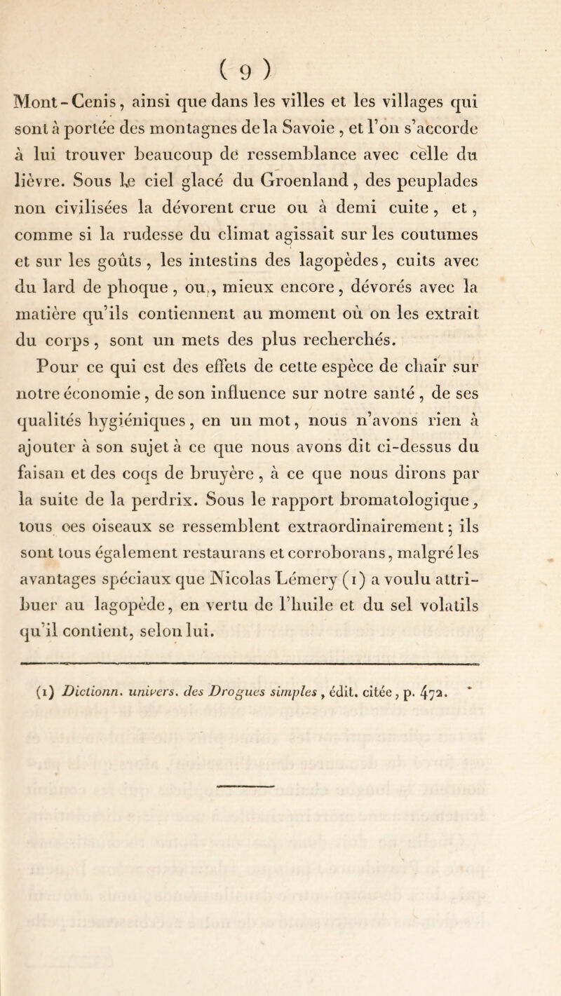 Mont-Cenis, ainsi que dans les villes et les villages qui sont à portée des montagnes delà Savoie , et l’on s’accorde à lui trouver beaucoup de ressemblance avec celle du lièvre. Sous he ciel glacé du Groenland, des peuplades non civilisées la dévorent crue ou à demi cuite , et, comme si la rudesse du climat agissait sur les coutumes et sur les goûts, les intestins des lagopèdes, cuits avec du lard de phoque, ou., mieux encore, dévorés avec la matière qu’ils contiennent au moment où on les extrait du corps , sont un mets des plus recherchés. Pour ce qui est des effets de cette espèce de chair sur notre économie , de son influence sur notre santé , de ses qualités hygiéniques, en un mot, nous n’avons rien à ajouter à son sujet à ce que nous avons dit ci-dessus du faisan et des coqs de bruyère , à ce que nous dirons par la suite de la perdrix. Sous le rapport bromatologique, tous oes oiseaux se ressemblent extraordinairement 5 ils sont tous également restaurans et corroborans, malgré les avantages spéciaux que Nicolas Lémery (1) a voulu attri- buer au lagopède, en vertu de l’huile et du sel volatils qu’il contient, selon lui. (1) Dictionn. univers, des Drogues simples , édit, citée, p. 472.