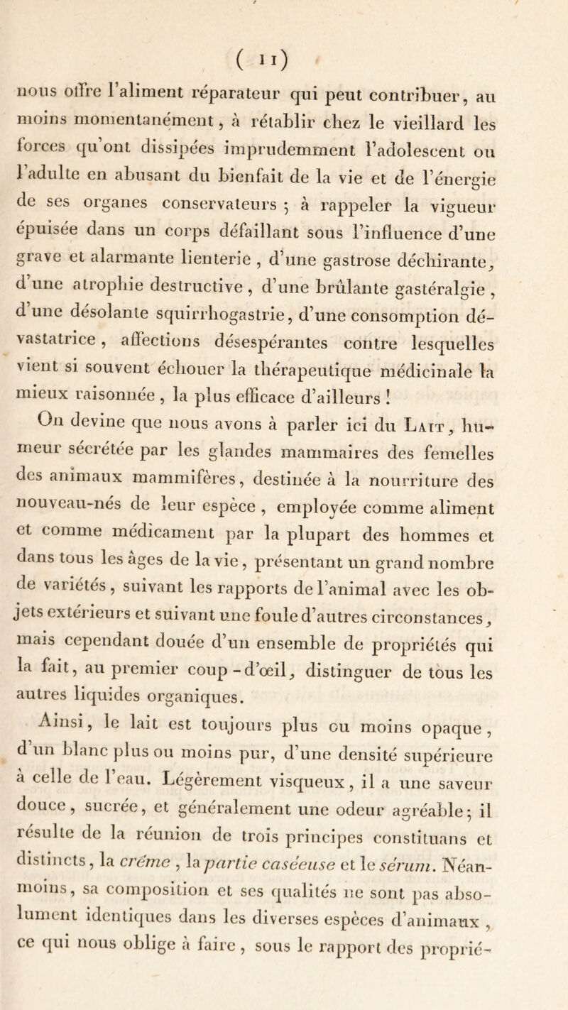 nous otlre l’aliment réparateur qui peut contribuer, au moins momentanément, à rétablir chez le vieillard les forces qu’ont dissipées imprudemment l’adolescent ou 1 adulte en abusant du bienfait de la vie et de l’énergie de ses organes conservateurs 5 à rappeler la vigueur épuisée dans un corps défaillant sous l’influence d’une grave et alarmante lienterie , d’une gastrose déchirante, d une atrophie destructive , d’une brûlante gastéraleie , d une désolante squirrhogastrie, d’une consomption dé- vastatrice , affections désespérantes contre lesquelles vient si souvent échouer la thérapeutique médicinale la mieux raisonnee , la plus efficace d’ailleurs ! On devine que nous avons à parler ici du Lait, hu- meur sécrétée par les glandes mammaires des femelles des animaux mammifères, destinée à la nourriture des nouveau-nés de leur espèce , employée comme aliment et comme médicament par la plupart des hommes et dans tous les âges de la vie , présentant un grand nombre de variétés, suivant les rapports de l’animal avec les ob~ jets extérieurs et suivant une foule d’autres circonstances, mais cependant tlouee d un ensemble de propriétés qui la fait, au premier coup-d’œil, distinguer de tous les autres liquides organiques. Ainsi, le lait est toujours plus ou moins opaque , d un blanc plus ou moins pur, d une densité supérieure à celle de l’eau. Légèrement visqueux, il a une saveur douce, sucrée, et généralement une odeur agréable; il résulte de la réunion de trois principes constituans et distincts, la crème , la partie caséeuse et le sérum. Néan- moins , sa composition et ses qualités ne sont pas abso- lument identiques dans les diverses espèces d’animaux , ce qui nous oblige a faire , sous le rapport des proprié-