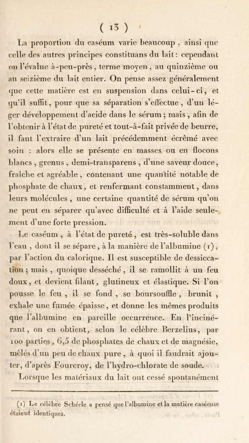 ( *3 ) La proportion du caséum varie beaucoup , ainsi que celle des autres principes constituans du lait: cependant on l’évalue à-peu-près , terme moyen , au quinzième ou au seizième du lait entier. On pense assez généralement que cette matière est en suspension dans celui-ci, et qu’il suffit, pour que sa séparation s’effectue, d’un lé- ger développement d’acide dans le sérum 5 mais , afin de l’obtenir à l’état de pureté et tout-à-fait privée de beurre, il faut l’extraire d’un lait précédemment écrémé avec soin : alors elle se présente en masses ou en flocons blancs , grenus , demi-transparens , d’une saveur douce, fraîche et agréable , contenant une quan tité notable de phosphate de chaux, et renfermant constamment, dans leurs molécules , une certaine quantité de sérum qu’on ne peut en séparer qu’avec difficulté et à l’aide seule- ment d’une forte pression. Le caséum , à l’état de pureté , est très-soluble dans l’eau , dont il se sépare, à la manière de l’albumine (i), par l’action du calorique. Il est susceptible de dessicca- tion 5 mais , quoique desséché , il se ramollit à un feu doux, et devient filant, glutineux et élastique. Si l’on pousse le feu , il se fond , se boursoufle , brunit , exhale une fumée épaisse, et donne les mêmes produits que l’albumine en pareille occurrence. En l’inciné- rant, on en obtient, selon le célèbre Berzelius, par 100 parties, 6,5 de phosphates de chaux et de magnésie, mêlés d’un peu de chaux pure , à quoi il faudrait ajou- ter, d’après Fourcroy, de l’hydro-clxlorate de soude. Lorsque les matériaux du lait ont cessé spontanément (1) Le célèbre Schéele a pensé que l’albumine et la matière caséeuse étaient identiques.