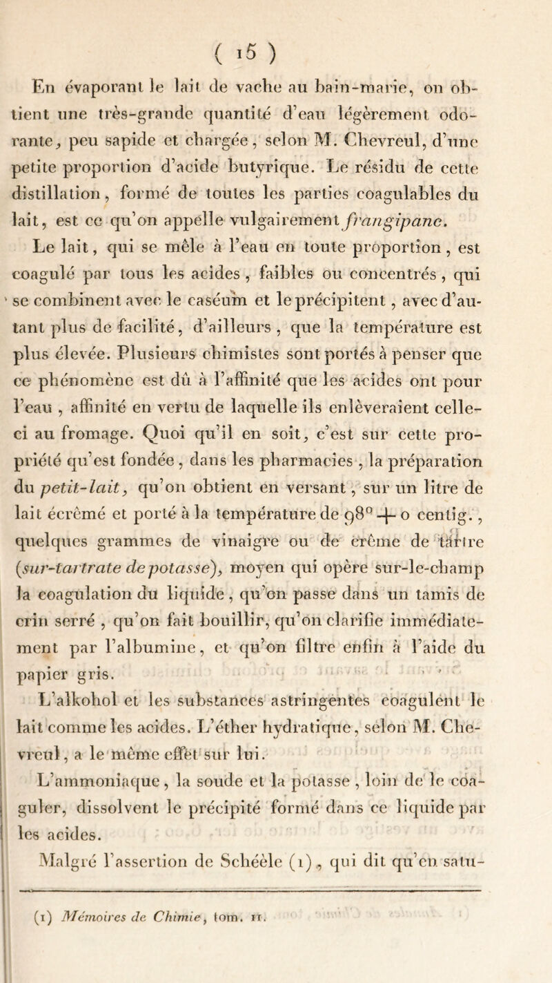 ( >5 ) En évaporant le lait de vache au bain-marie, on ob- tient une très-grande quantité d’eau légèrement odo- rante, peu sapide et chargée, selon M. Chevreul, d’une petite proportion d’acide butyrique. Le résidu de cette distillation , formé de toutes les parties coagulables du lait, est ce qu’on appéïle vulgairement frangipane. Le lait, qui se mêle à l’eau en toute proportion , est coagulé par tous les acides , faibles ou concentrés , qui se combinent avec le caséum et le précipitent, avec d’au- tant plus de facilité, d’ailleurs , que la température est plus élevée. Plusieurs chimistes sont portés à penser que ce phénomène est dû à l’affinité que les acides ont pour l’eau , affinité en vertu de laquelle ils enlèveraient celle- ci au fromage. Quoi qu’il en soit, c’est sur cette pro- priété qu’est fondée , dans les pharmacies , la préparation du petit-lait, qu’on obtient en versant, sur un litre de lait écrémé et porté à la température de 98°-[- o centig. , quelques grammes de vinaigre ou de crème de tarire {sur-tartrate de potasse), moyen qui opère sur-le-champ la coagulation du liquide, qu'on passe dans un tamis de crin serré , qu’on fait bouillir, qu’on clarifie immédiate- ment par l’albumine, et qu’on filtre enfin à l’aide du papier gris. 1 '  • ’ ” ' L’alkohol et les substances astringentes coagulent le lait comme les acides. L’éther hydratique, selon M. Che- vreul, a le même effet sur lui. L’ammoniaque, la soude et la potasse , loin de le coa- guler, dissolvent le précipité formé dans ce liquide par les acides. Malgré F assertion de Schéèle (î), qui dit qu’en satu- (i) Mémoires de Chimie, lom. it.