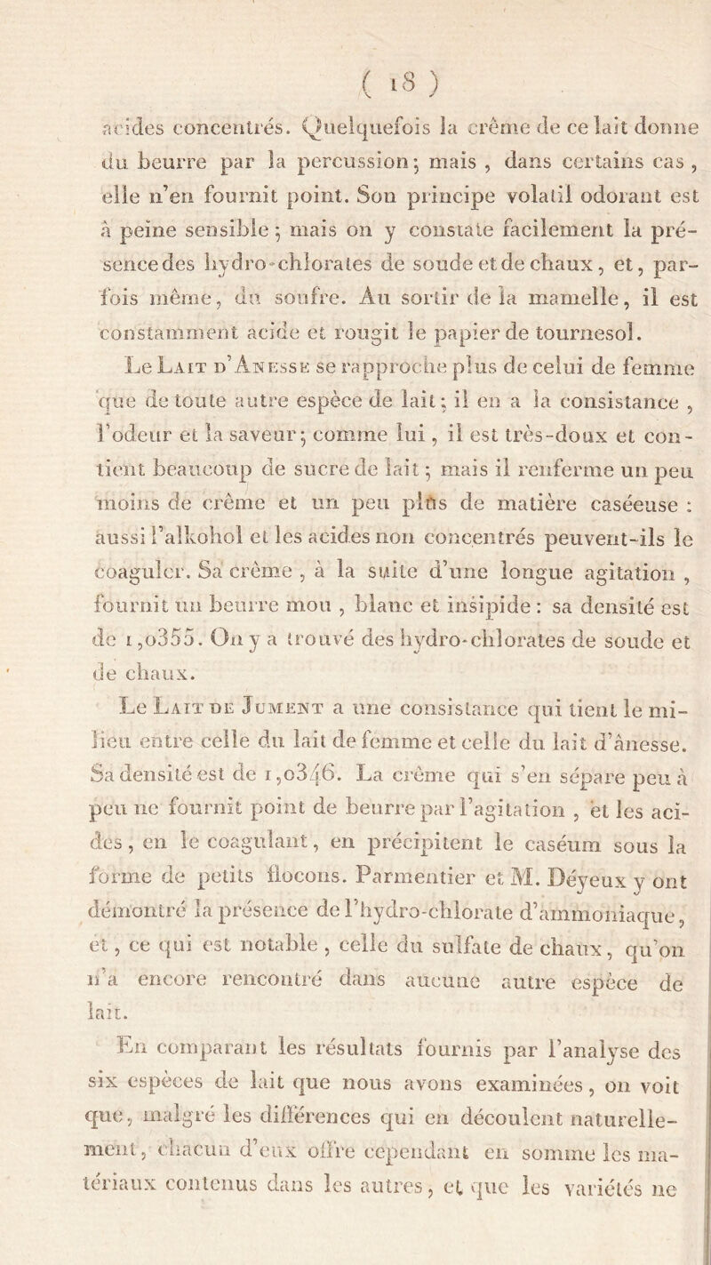 acides concentrés. Quelquefois la crème de ce lait donne du beurre par îa percussion’, mais , dans certains cas , elle n’en fournit point. Son principe volatil odorant est à peine sensible ; mais on y constate facilement la pré- sence des hydro-chlorates de soude et de chaux, et, par- fois même, du soufre. Au sortir de la mamelle, il est constamment acide et rougit le papier de tournesol. Le Lait d’Anessk se rapproche plus de celui de femme que de toute autre espèce de lait; il en a la consistance , F odeur et la saveur; comme lui, il est très-doux et con- tient beaucoup de sucre de lait ; mais il renferme un peu moins de crème et un peu pins de matière caséeuse : aussi Palkohol et les acides non concentrés peuvent-ils le coaguler. Sa crème , à la suite d’une longue agitation , fournit un beurre mou , blanc et insipide : sa densité est de l ,o355. On y a trouvé des hydro-chlorates de soude et de chaux. Le Laïx de Jument a une consistance qui tient le mi- lieu entre celle du lait de femme et celle du lait d’ânesse. Sa densité est de i,o346. La crème qui s’en sépare peu à peu ne fournit point de beurre par l’agitation , et les aci- des , en le coagulant, en précipitent le caséum sous îa forme de petits flocons. Parmentier et M. Déyeux y ont démontré la présence de Y hydro--chlorate d’ammoniaque, et, ee qui est notable , celle du sulfate de chaux, qu’on n’a encore rencontré dans aucune autre espèce de lait. En comparant les résultats fournis par l’analyse des six espèces de lait que nous avons examinées, on voit que, malgré les différences qui en découlent naturelle- ment, chacun d’eux offre cependant en somme les ma- tériaux contenus dans les autres, et que les variétés ne