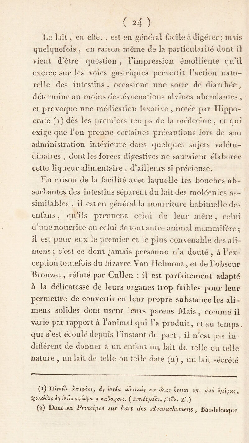 Le lait, en effet , est en général facile à digérer; mais quelquefois , en raison même de la particularité dont il vient d’être question , l’impression émolliente qu’il exerce sur les voies gastriques pervertit Faction natu- relle des intestins . occasione une sorte de diarrhée, détermine au moins des .évacuations alvines abondantes , et provoque une médication laxative , notée par Hippo- crate (ï) dès les premiers temps de la médecine, et qui exige que Ton prenne certaines précautions lors de son administration intérieure dans quelques sujets valétu- dinaires , dont les forces digestives ne sauraient élaborer cette liqueur alimentaire , d’ailleurs si précieuse. En raison de la facilité avec laquelle les bouches ab- sorbantes des intestins séparent du lait des molécules as- similables , il esten général la nourriture habituelle des enfans , qu’ils prennent celui de leur mère , celui d’une nourrice ou celui de tout autre animal mammifère ; il est pour eux le premier et le plus convenable des ali- mens ; c’est ce dont jamais personne n’a douté , à l’ex- ception toutefois du bizarre Van Helmont, et de l’obscur Brouzet ? réfuté par Cuîlen : il est parfaitement adapté à la délicatesse de leurs organes trop faibles pour leur permettre de convertir en leur propre substance les ali— mens solides dont usent leurs parens Mais , comme il varie par rapport à F animal qui Fa produit, et au temps, qui s’est écoulé depuis l'instant du part, il n’est pas in- différent de donner à un enfant un lait de telle ou telle nature , un lait de telle ou telle date (2) , un lait sécrété 0) n/vov7< ôov, wç iVVicc dlrocds hotvXus oygiov jtt» J'uô ipipaç, iyevilo srplJ'pcL » jt(tQccçvi;. ( E^rjcf^ujov. /SfCx. Z/.) (2) Dans ses Principes sur l’art des Accouchemens, Bauclelocfjue