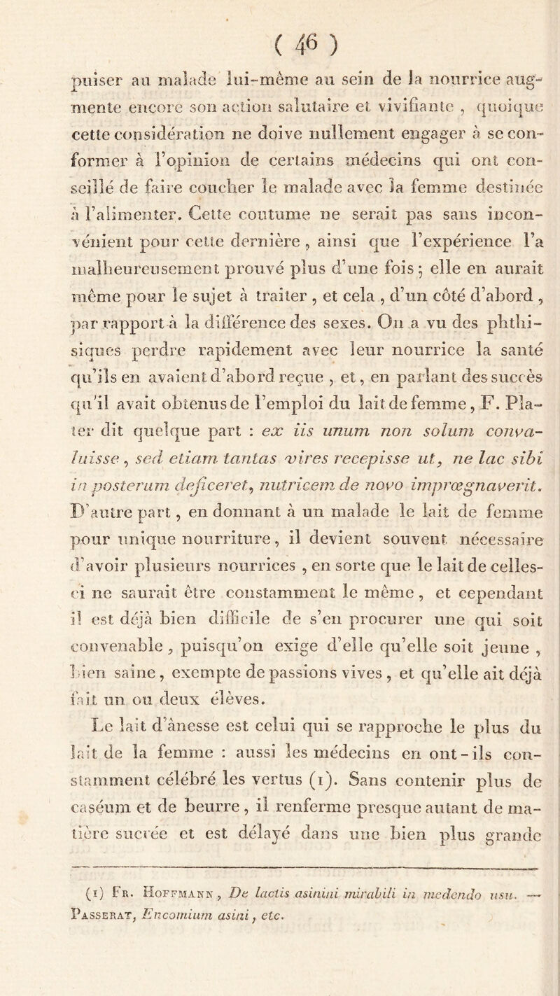 puiser au malade lui-même au sein de la nourrice aug- mente encore son action salutaire et vivifiante , quoique cette considération ne doive nullement engager à se con- former à l’opinion de certains médecins qui ont con- seillé de faire coucher le malade avec la femme destinée à Falimenter. Cette continue ne serait pas sans incon- vénient pour cette dernière , ainsi que l’expérience Fa malheureusement prouvé plus d’une fois; elle en aurait même pour le sujet à traiter , et cela , d’un côté d’abord , par rapport à la différence des sexes. On a vu des phthi- siques perdre rapidement avec leur nourrice la santé qu’ils en avaient d’abord reçue , et, en parlant des succès qu'il avait obtenus de l’emploi du lait de femme, F. Pla- ter dit quelque part : ex iis imum non soium couva- in isse , sed etiam tantas vires récépissé ut, ne lac sihi in posterum dejiceret, nutricem de novo imprœgnaverit. D’autre part, en donnant à un malade le lait de femme pour unique nourriture, il devient souvent nécessaire d’avoir plusieurs nourrices , en sorte que le lait de celles- ci ne saurait être constamment le même , et cependant il est déjà bien difficile de s’en procurer une qui soit convenable, puisqu’on exige d’eîîe qu’elle soit jeune , bien saine , exempte de passions vives , et qu’elle ait déjà fait un ou deux élèves. Le lait d’ànesse est celui qui se rapproche le plus du lait de îa femme : aussi les médecins en ont-ils con- stamment célébré les vertus (i). Sans contenir plus de caséum et de beurre , il renferme presque autant de ma- tière sucrée et est délayé dans une bien plus grande (ï) Fr. Hoffmann, De lactis asinini mircibili in medendo usu. Passerai, Encomium asini, etc.