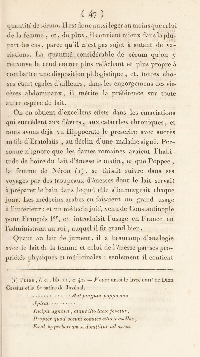 quantité de sérum, il est donc aussi léger au mcinsque celui de la femme , et, de plus, il convient mieux dans la plu- part des cas , parce qu’il n’est pas sujet à autant de va- riations. La quantité considérable de sérum qu’on v retrouve le rend encore plus relâchant et plus propre à combattre une disposition plilogistique , et, toutes cho- ses étant égales d’ailleurs , dans les engorgemens des vis- cères abdominaux, il mérite la préférence sur toute autre espèce de lait. On en obtient d’exceliens effets dans les émaciations qui succèdent aux fièvres , aux catarrhes chroniques , et nous avons déjà vu Hippocrate le prescrire avec succès au fils d’Eratolaüs , au déclin d’une maladie aiguë. Per- sonne n’ignore que les dames romaines avaient l’babi- tude de boire du lait d’ànesse le matin, et que Poppée , la femme de Néron (i) , se faisait suivre dans ses voyages par des troupeaux d’ànesses dont le lait servait à préparer le bain dans lequel elle s’immergeait chaque jour. Les médecins arabes en faisaient un grand usage à l’intérieur: et un médecin juif, venu de Constantinople pour François Ier, en introduisit l’usage en France en l’administrant au roi , auquel il fit grand bien. Quant au lait de jument, il a beaucoup d’analogie avec le lait de la femme et celui de l’ânesse par ses pro- priétés physiques et médicinales : seulement il contient (i) Pline , /. c., lib.xi, c./p» — Voyez aussi le livrelxïi* de Dion Cassius et la 6e satire de Juvénal. Aut pinguia poppœana Spiral Incipit agnosci, alr/ue illo lacté Jovetur, Propice quod secum comités cducit asellas , Erul hyperboreum si dimillitur ad axem.