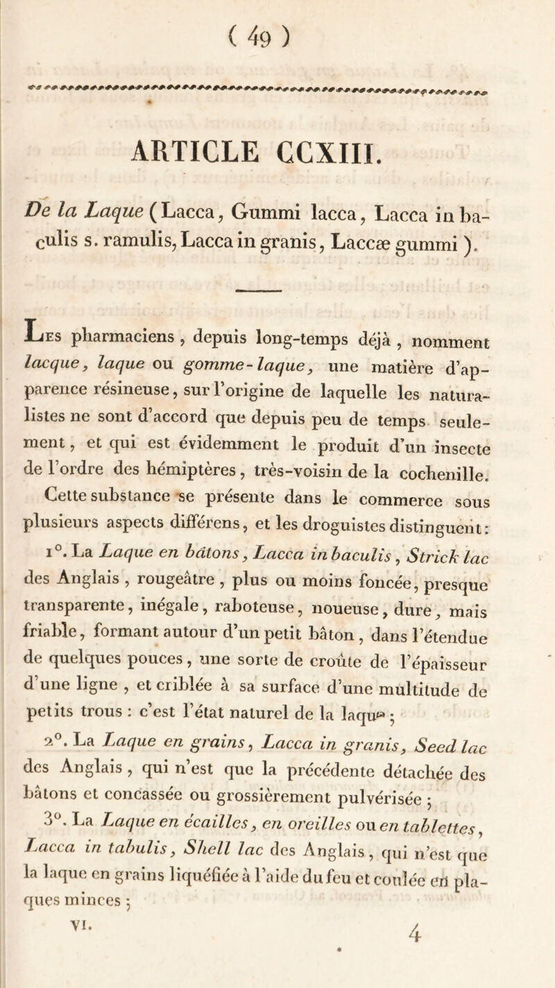 * ARTICLE CCXIII. De la Laque (Lacca, Gummi lacca, Lacca in ba- culis s. ramulis, Lacca in granis, Laccæ gummi ). JLes pharmaciens , depuis long-temps déjà , nomment lacque, laque ou gomme-laque, une matière d’ap- parence résineuse, sur l’origine de laquelle les natura- listes ne sont d’accord que depuis peu de temps seule- ment , et qui est évidemment le produit d’un insecte de l’ordre des hémiptères, très-voisin de la cochenille. Celte substance se présente dans le commerce sous plusieurs aspects différens, et les droguistes distinguent: i°. La Laque en bâtons, Lacca in baculis, Strick lac des Anglais , rougeâtre , plus ou moins foncee, presque transparente, inégale, raboteuse, noueuse, dure, mais friable, formant autour d’un petit bâton, dans l’étendue de quelques pouces, une sorte de croûte de l’épaisseur d’une ligne , et criblée à sa surface d’une multitude de petits trous : c’est l’état naturel de la laqu* ; 2°. La Laque en grains, Lacca in granis, Seedlac des Anglais , qui n’est que la précédente détachée des bâtons et concassée ou grossièrement pulvérisée 5 3°. La Traque en écailles, en oreilles ou en tablettes, J^acca in tabulis, Shell lac des Anglais, qui n’est que la laque en grains liquéfiée à l’aide du feu et coulée en pla- ques minces 5 Vi. 4