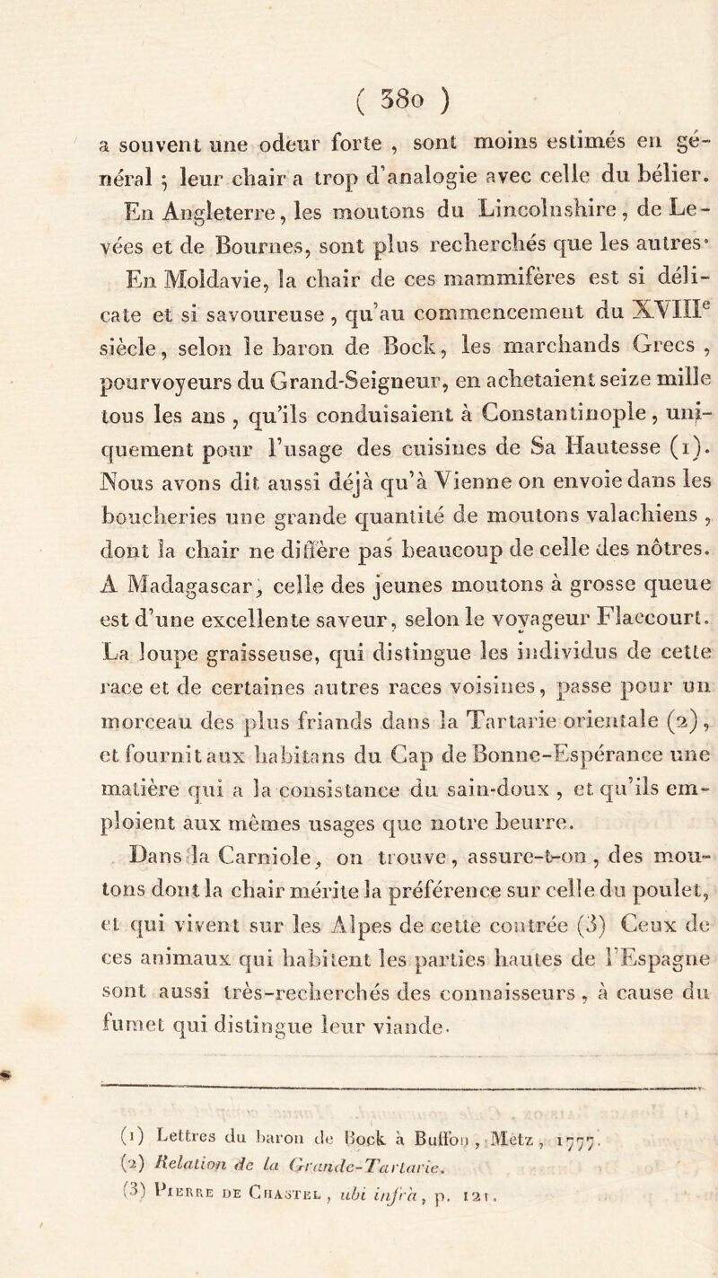 a souvent une odeur forte , sont moins estimés en gé- néral 5 leur chair a trop d’analogie avec celle du belier. En Angleterre, les moutons du Lineolnshire , de Le- vées et de Bournes, sont plus recliercliés que les autres* En Moldavie, la chair de ces mammifères est si déli- cate et si savoureuse , qu’au commencement du XVIIIe siècle, selon le baron de Bock, les marchands Grecs , pourvoyeurs du Grand-Seigneur, en achetaient seize mille tous les ans , qu’ils conduisaient à Constantinople, uni- quement pour l’usage des cuisines de Sa Hautesse (i). Nous avons dit aussi déjà qu’à V ienne on envoie dans les boucheries une grande quantité de moutons valachiens , dont la chair ne diffère pas beaucoup de celle des nôtres. A Madagascar, celle des jeunes moutons à grosse queue est d’une excellente saveur, selon le voyageur Flaecourt. La loupe graisseuse, qui distingue les individus de cette race et de certaines autres races voisines, passe pour un morceau des plus friands dans la Tartarie orientale (2), et fournit aux habita ns du Gap de Bonne-Espérance une matière qui a la consistance du sain-doux , et qu’ils em- ploient aux mêmes usages que notre beurre. Dans la Carniole, on trouve, assure-t-on, des mou- tons dont la chair mérite la préférence sur celle du poulet, et qui vivent sur les Alpes de cette contrée (3) Ceux de ces animaux qui habitent les parties hautes de l’Espagne sont aussi très-recherchés des connaisseurs , à cause du iumet qui distingue leur viande. (0 Lettres du baron de Bock à Buffoy , Metz , 1777. (2) Relation de La (l'andc-Tavütvie. ,3) Pi ER R.E de C HAST EL , ubi i/ijrh, p. 121.