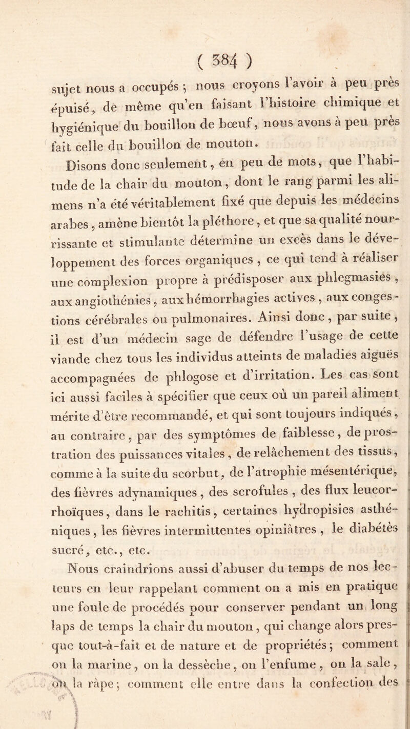 (584) . sujet nous a occupés ; nous croyons l’avoir à peu près épuisé, de même cju’en taisant 1 iiistoire chimique et hygiénique du bouillon de bœuf, nous avons à peu près fait celle du bouillon de mouton. Disons donc seulement, en peu de mots, que l’habi- tude de la chair du mouton, dont le rang parmi les ali- mens n’a été véritablement fixé que depuis les médecins arabes , amène bientôt la pléthore, et que sa qualité nour- rissante et stimulante détermine un excès dans le déve- loppement des forces organiques , ce qui tend a réaliser une complexion propre à prédisposer aux phlegmasies , aux angiothénies , aux hémorrhagies actives , aux conges- tions cérébrales ou pulmonaires. Ainsi donc , par suite , il est d’un médecin sage de défendre 1 usage de cette viande chez tous les individus atteints de maladies aiguës accompagnées de phlogose et d irritation. Les cas sont ici aussi faciles à spécifier que ceux ou un pareil aliment mérite d'etre recommandé, et qui sont toujours indiqués, au contraire, par des symptômes de faiblesse, de pros- tration des puissances vitales , de relâchement des tissus, comme à la suite du scorbut, de l’atrophie mésentérique, des fièvres adynamiques, des scrofules , des flux leucor- rhoïques, dans le rachitis, certaines hydropisies asthé- niques , les fièvres intermittentes opiniâtres , le diabètes sucré, etc., etc. Nous craindrions aussi d’abuser du temps de nos lec- 0 • leurs en leur rappelant comment on a mis en pratique une foule de procédés pour conserver pendant un long laps de temps la chair du mouton, qui change alors pres- que tout-à-fait et de nature et de propriétés; comment on la marine, on la dessèche, on l’enfume , on la sale , ôH la râpe; comment elle entre dans la confection des