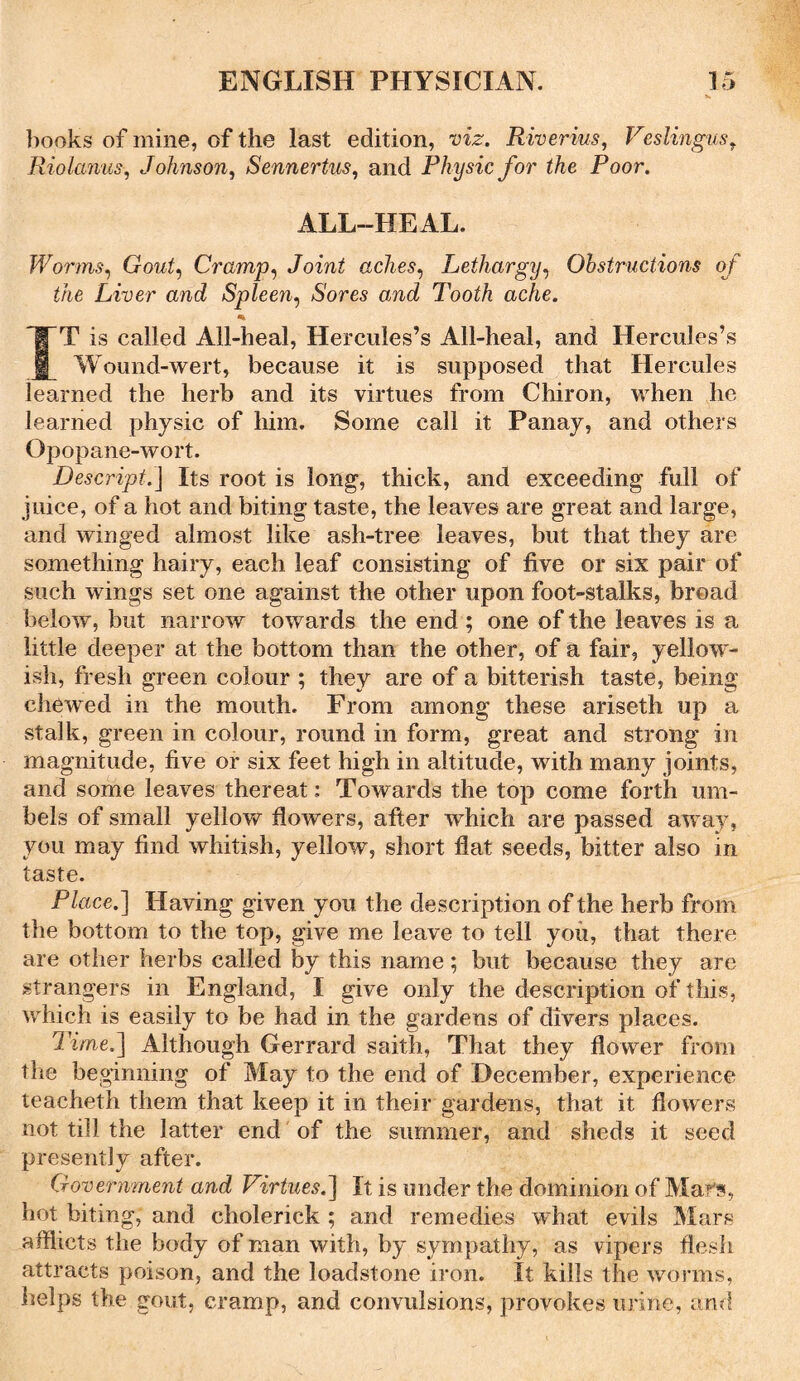 books of mine, of the last edition, viz. Riverius, Veslingus, Riolanus, Johnson, Sennertus, and Physic for the Poor. ALL-HEAL. Worms, Gout) Cramp, Joint aches, Lethargy, Obstructions of the Liver and Spleen, Sores and Tooth ache. *• IT is called All-heal, Hercules’s All-heal, and Hercules’s Wound-wert, because it is supposed that Hercules learned the herb and its virtues from Chiron, when he learned physic of him. Some call it Panay, and others Opopane-wort. Descripb] Its root is long, thick, and exceeding full of juice, of a hot and biting taste, the leaves are great and large, and winged almost like ash-tree leaves, but that they are something hairy, each leaf consisting of five or six pair of such wings set one against the other upon foot-stalks, broad below, but narrow towards the end ; one of the leaves is a little deeper at the bottom than the other, of a fair, yellow- ish, fresh green colour ; they are of a bitterish taste, being chewed in the mouth. From among these ariseth up a stalk, green in colour, round in form, great and strong in magnitude, five or six feet high in altitude, with many joints, and some leaves thereat: Towards the top come forth um- bels of small yellow flowers, after which are passed away, you may find whitish, yellow, short flat seeds, bitter also in taste. Place.] Having given you the description of the herb from the bottom to the top, give me leave to tell you, that there are other herbs called by this name; but because they are strangers in England, I give only the description of this, which is easily to be had in the gardens of divers places. Time,] Although Gerrard saith, That they flower from the beginning of May to the end of December, experience teacheth them that keep it in their gardens, that it flowers not till the latter end of the summer, and sheds it seed presently after. Government and Virtues.] It is under the dominion of Mars, hot biting, and cholerick ; and remedies what evils Mars afflicts the body of man with, by sympathy, as vipers flesh attracts poison, and the loadstone iron. It kills the worms, helps the gout, cramp, and convulsions, provokes urine, and