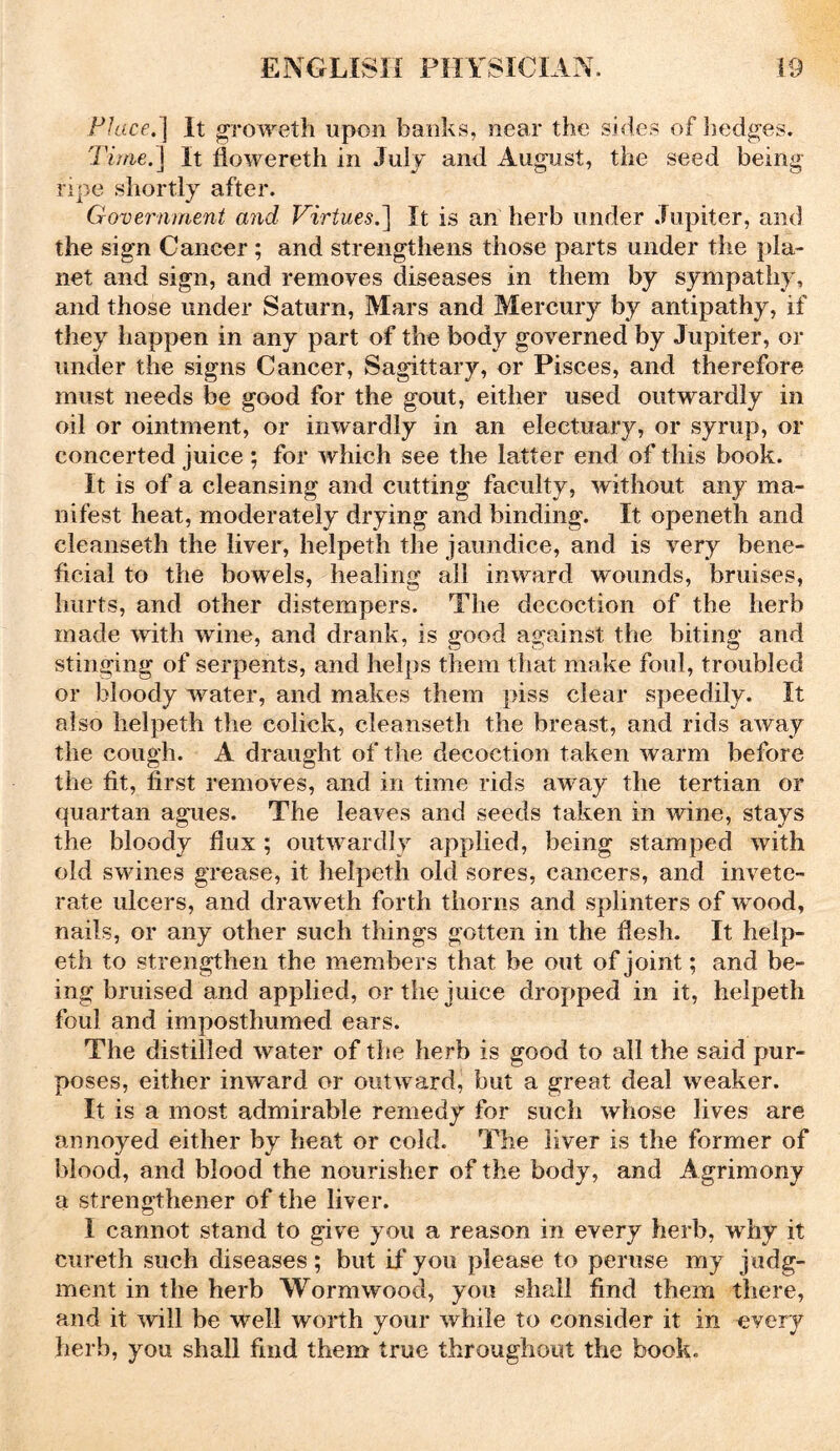 Place.] It groweth upon banks, near the sides of hedges. Time.] It flowereth in July and August, the seed being- ripe shortly after. Government and Virtues.] It is an herb under Jupiter, and the sign Cancer ; and strengthens those parts under the pla- net and sign, and removes diseases in them by sympathy, and those under Saturn, Mars and Mercury by antipathy, if they happen in any part of the body governed by Jupiter, or under the signs Cancer, Sagittary, or Pisces, and therefore must needs be good for the gout, either used outwardly in oil or ointment, or inwardly in an electuary, or syrup, or concerted juice ; for which see the latter end of this book. It is of a cleansing and cutting faculty, without any ma- nifest heat, moderately drying and binding. It openeth and eleanseth the liver, helpeth the jaundice, and is very bene- ficial to the bowels, healing all inward wounds, bruises, hurts, and other distempers. The decoction of the herb made with wine, and drank, is good against the biting and stinging of serpents, and helps them that make foul, troubled or bloody water, and makes them piss clear speedily. It also helpeth the colick, eleanseth the breast, and rids away the cough. A draught of the decoction taken warm before the fit, first removes, and in time rids away the tertian or quartan agues. The leaves and seeds taken in wine, stays the bloody flux ; outwardly applied, being stamped with old swines grease, it helpeth old sores, cancers, and invete- rate ulcers, and draweth forth thorns and splinters of wood, nails, or any other such things gotten in the flesh. It help- eth to strengthen the members that be out of joint; and be- ing bruised and applied, or the juice dropped in it, helpeth foul and imposthumed ears. The distilled water of the herb is good to all the said pur- poses, either inward or outward, but a great deal weaker. It is a most admirable remedy for such whose lives are annoyed either by heat or cold. The liver is the former of blood, and blood the nourisher of the body, and Agrimony a strengthener of the liver. I cannot stand to give you a reason in every herb, why it cureth such diseases; but if you please to peruse my judg- ment in the herb Wormwood, you shall find them there, and it will be well worth your while to consider it in every herb, you shall find them true throughout the book.