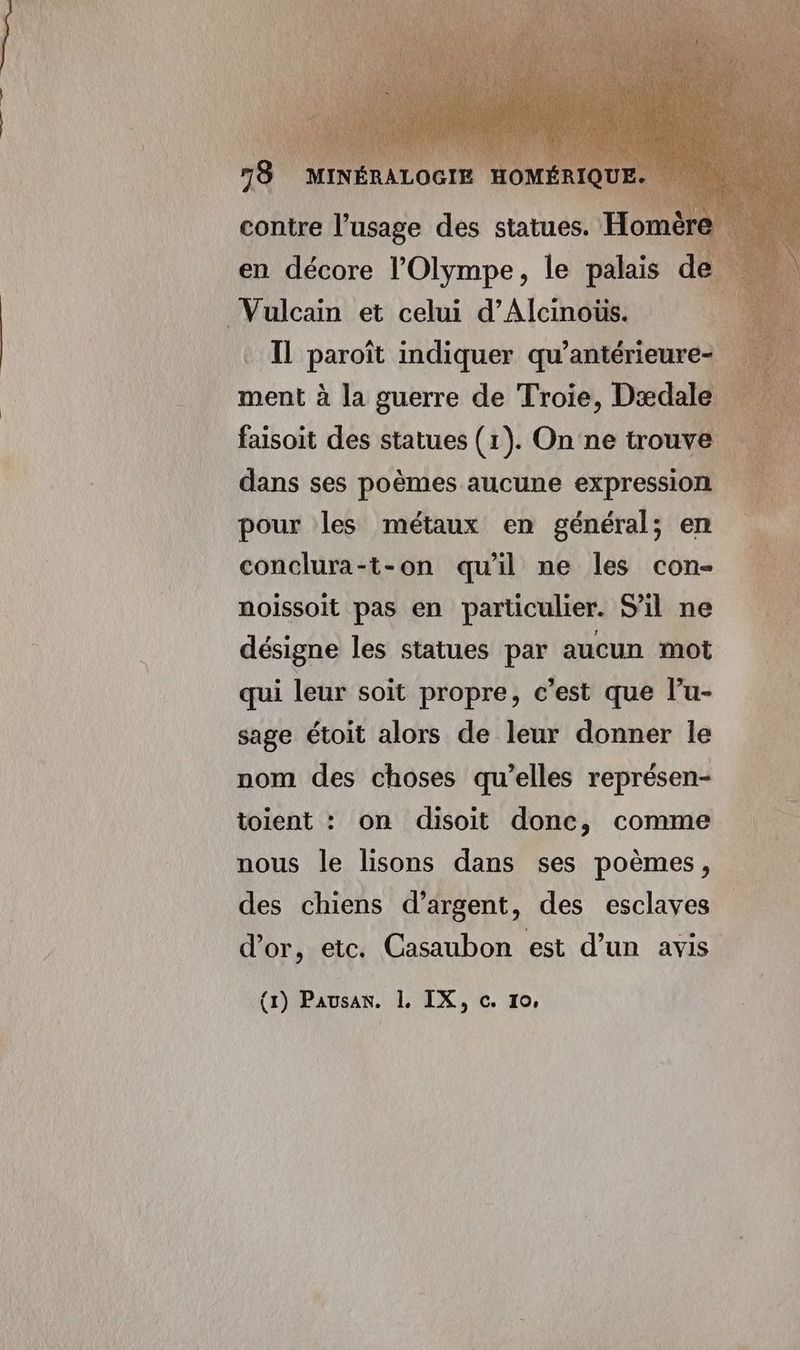 18 MIN OGIE HOM contre l’usage des statues. Horn en décore l’Olympe, le palais de Ἢ paroïît indiquer qu’antérieure- ment à la guerre de Troie, Dædale faisoit des statues (1). On ne trouve … dans ses poèmes aucune expression pour les métaux en général; en conclura-t-on qu'il ne les con noissoit pas en particulier. S'il ne : ᾿ désigne les statues par aucun mot qui leur soit propre, c'est que l’u- sage étoit alors de leur donner le nom des choses qu’elles représen- toient : on disoit donc, comme nous le lisons dans ses poèmes, des chiens d'argent, des esclaves d'or, etc. Casaubon est d’un avis
