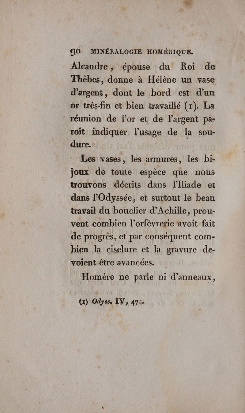Alcandre, épouse du Roi de Thèbes, donne à Hélène un vase d'argent, dont le bord est d’un or très-fin et bien travaillé (1). La réunion de l'or et de l'argent pa- τοῖς indiquer l'usage de la sou- dure. Les vases, les armures, les bi- joux de toute espèce que nous trouvons décrits dans Flliade et dans l'Odyssée, et surtout le beau travail du bouclier d'Achille, prou- vent combien l’orfèvrerie avoit fait de progrès, et par conséquent com- bien la ciselure et la gravure de- voient être avancées. Homère ne parle ni d’anneaux, (Ὁ) Odyss, IV, 474