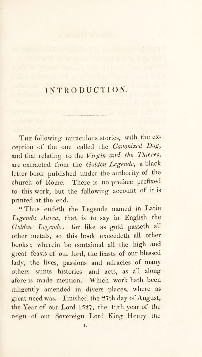 INTRODUCTION. The following miraculous stories, with the ex- ception of the one called the Canonized Dog, and that relating to the Virgin and the Thieves, are extracted from the Golden Legende, a black letter book published under the authority of the church of Rome. There is no preface prefixed to this work, but the following account of it is printed at the end. “ Thus endeth the Legende named m Latin Legenda Aurea, that is to say in English the Golden Legende: for like as gold passeth all other metals, so this book exceedeth all other books; wherein be contained all the high and great feasts of our lord, the feasts of our blessed lady, the lives, passions and miracles of many others saints histories and acts, as all along afore is made mention. Which work hath been diligently amended in divers places, where as great need was. Finished the 27th day of August, the Year of our Lord 1527, the 19th year of the reign of our Sovereign Lord King Henry the B
