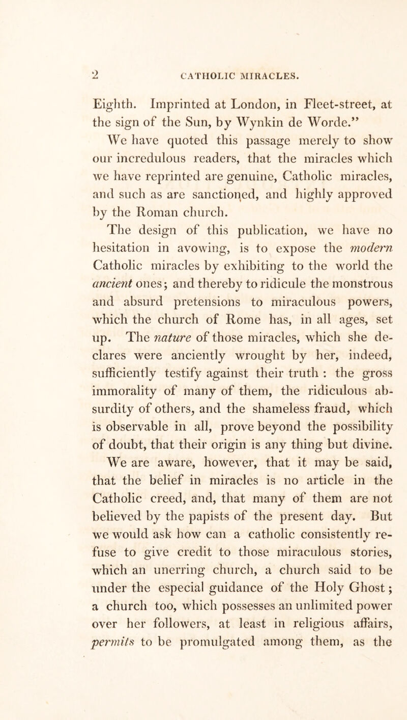 Eighth. Imprinted at London, in Fleet-street, at the sign of the Sun, by Wynkin de Worde.” We have quoted this passage merely to show our incredulous readers, that the miracles which we have reprinted are genuine, Catholic miracles, and such as are sanctioned, and highly approved by the Roman church. The design of this publication, we have no hesitation in avowing, is to expose the modern Catholic miracles by exhibiting to the world the ancient ones; and thereby to ridicule the monstrous and absurd pretensions to miraculous powers, which the church of Rome has, in all ages, set up. The nature of those miracles, which she de- clares were anciently wrought by her, indeed, sufficiently testify against their truth : the gross immorality of many of them, the ridiculous ab- surdity of others, and the shameless fraud, which is observable in all, prove beyond the possibility of doubt, that their origin is any thing but divine. We are aware, however, that it may be said, that the belief in miracles is no article in the Catholic creed, and, that many of them are not believed by the papists of the present day. But we would ask how can a catholic consistently re- fuse to give credit to those miraculous stories, which an unerring church, a church said to be under the especial guidance of the Holy Ghost; a church too, which possesses an unlimited power over her followers, at least in religious affairs, permits to be promulgated among them, as the