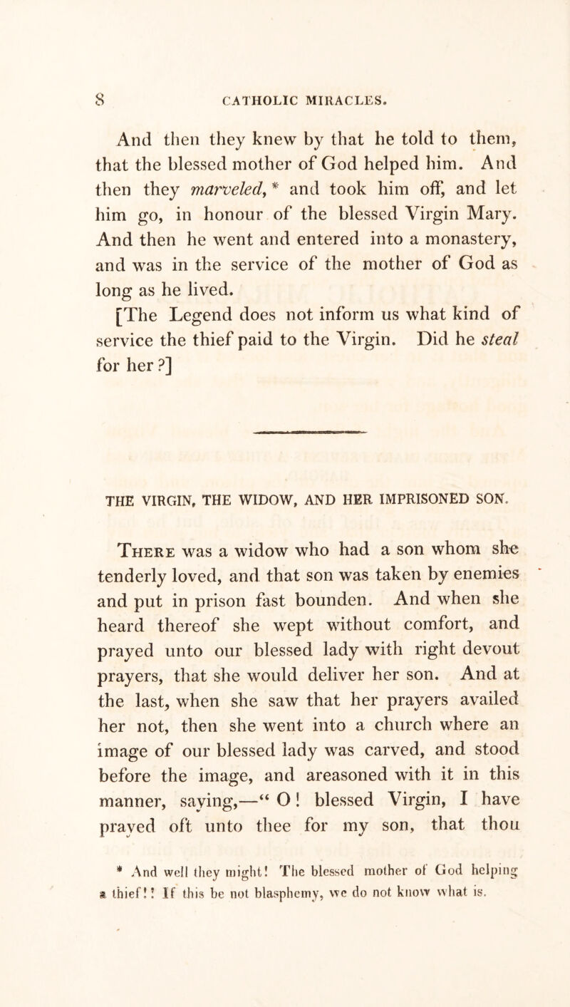 And then they knew by that he told to them, that the blessed mother of God helped him. And then they marveled, * and took him off, and let him go, in honour of the blessed Virgin Mary. And then he went and entered into a monastery, and was in the service of the mother of God as long as he lived. [The Legend does not inform us what kind of service the thief paid to the Virgin. Did he steal for her ?] THE VIRGIN, THE WIDOW, AND HER IMPRISONED SON, There was a widow who had a son whom she tenderly loved, and that son was taken by enemies and put in prison fast bounden. And when she heard thereof she wept without comfort, and prayed unto our blessed lady with right devout prayers, that she would deliver her son. And at the last, when she saw that her prayers availed her not, then she went into a church where an image of our blessed lady was carved, and stood before the image, and areasoned with it in this manner, saying,—“ O! blessed Virgin, I have prayed oft unto thee for my son, that thou * And well they might! The blessed mother ol God helping % thief!! If this be not blasphemy, we do not know what is.