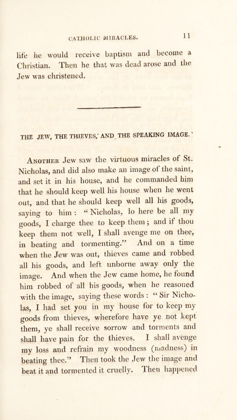 life lie would receive baptism and become a Christian. Then he that was dead arose and the Jew was christened. THE JEW, THE THIEVES,' AND THE SPEAKING IMAGE. ’ Another Jew saw the virtuous miracles of St. Nicholas, and did also make an image of the saint, and set it in his house, and he commanded him that he should keep well his house when he went out, and that he should keep well all his goods, saying to him : “ Nicholas, lo here be all my goods, I charge thee to keep them; and if thou keep them not well, I shall avenge me on thee, in beating and tormenting.” And on a time when the Jew was out, thieves came and robbed all his goods, and left unborne away only the image. And when the Jew came home, he found him robbed of all his goods, when he reasoned with the image, saying these words : “ Sir Nicho- las, I had set you in my house for to keep my goods from thieves, wherefore have ye not kept them, ye shall receive sorrow and torments and shall have pain for the thieves. I shall avenge my loss and refrain my woodness (madness) in beating thee.” Then took the Jew the image and beat it and tormented it cruelly. Then happened