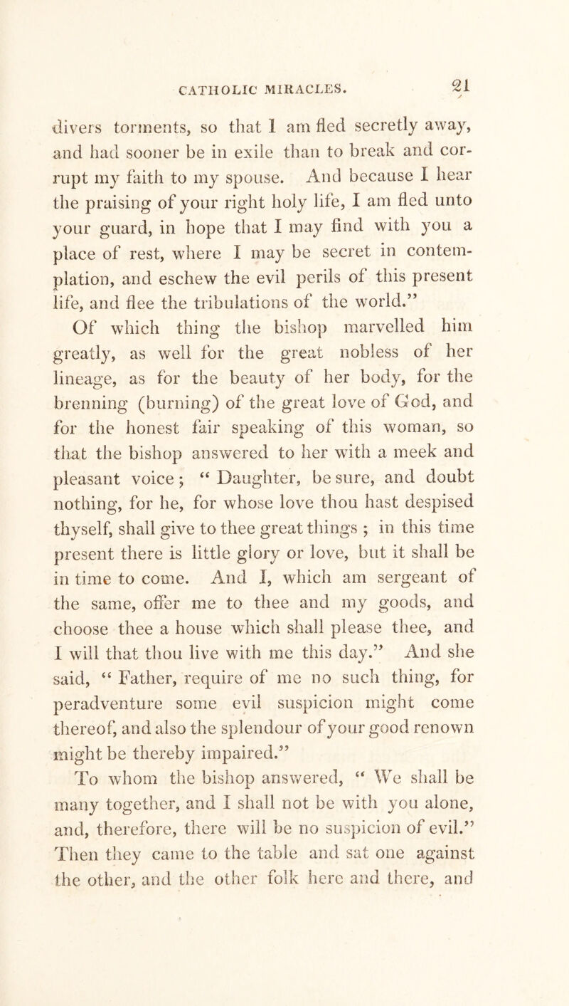 divers torments, so that I am fled secretly away, and had sooner be in exile than to break and cor- rupt my faith to my spouse. And because I hear the praising of your right holy life, I am lied unto your guard, in hope that I may find with you a place of rest, where I may be secret in contem- plation, and eschew the evil perils of this present life, and flee the tribulations of the world.” Of which thing the bishop marvelled him greatly, as well for the great nobless of her lineage, as for the beauty of her body, for the brenning (burning) of the great love of God, and for the honest fair speaking of this woman, so that the bishop answered to her with a meek and pleasant voice ; “ Daughter, be sure, and doubt nothing, for he, for whose love thou hast despised thyself, shall give to thee great things ; in this time present there is little glory or love, but it shall be in time to come. And I, which am sergeant of the same, offer me to thee and my goods, and choose thee a house which shall please thee, and I will that thou live with me this day.” And she said, “ Father, require of me no such thing, for peradventure some evil suspicion might come thereof, and also the splendour of your good renown might be thereby impaired.” To whom the bishop answered,  We shall be many together, and I shall not be with you alone, and, therefore, there will be no suspicion of evil.” Then they came to the table and sat one against the other, and the other folk here and there, and