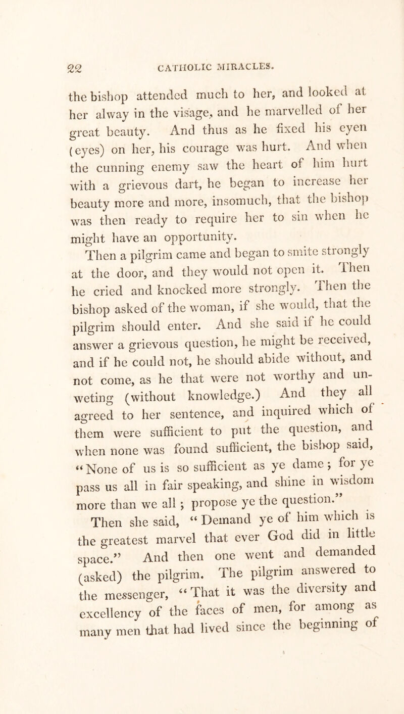 the bishop attended much to her, and looked at her alway in the visage, and he marvelled of her great beauty. And thus as he fixed his cyen (eyes) on her, his courage was hurt. And when the cunning enemy saw the heart of him hurt with a grievous dart, he began to increase her beauty more and more, insomuch, that the bishop was then ready to require her to sin when he might have an opportunity. Then a pilgrim came and began to smite stiongly at the door, and they would not open it. 1 hen he cried and knocked more strongly. Then the bishop asked of the woman, if she would, that the pilgrim should enter. And she said if he could answer a grievous question, he might be received, and if he could not, he should abide without, and not come, as he that were not worthy and un- weting (without knowledge.) And they all agreed to her sentence, and inquired which of them were sufficient to put the question, and when none was found sufficient, the bishop said, “None of us is so sufficient as ye dame; foi ye pass us all in fair speaking, and shine in wisdom more than we all ; propose ye the question. Then she said, “ Demand ye of him which is the greatest marvel that ever God did m little space/’ And then one went and demanded (asked) the pilgrim. The pilgrim answered to the messenger, “ That it was the diversity and excellency of the faces of men, for among as many men that had lived since the beginning of