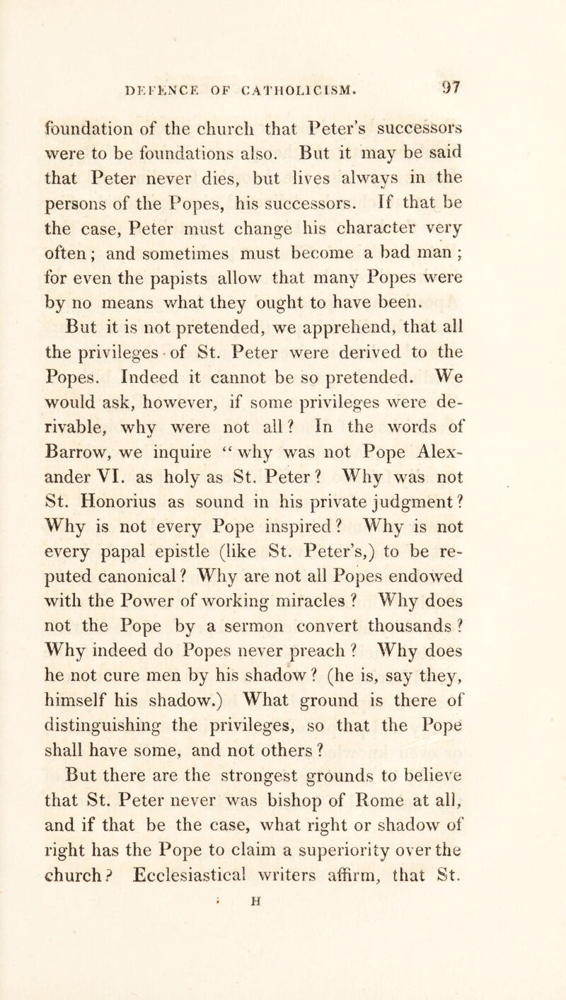 foundation of the church that Peter’s successors were to be foundations also. But it may be said that Peter never dies, but lives always in the persons of the Popes, his successors. If that be the case, Peter must change his character very often; and sometimes must become a bad man ; for even the papists allow that many Popes were by no means what they ought to have been. But it is not pretended, we apprehend, that all the privileges of St. Peter were derived to the Popes. Indeed it cannot be so pretended. We would ask, however, if some privileges were de- rivable, why were not all ? In the words of Barrow, we inquire “ why was not Pope Alex- ander YI. as holy as St. Peter? Why was not St. Honorius as sound in his private judgment ? Why is not every Pope inspired ? Why is not every papal epistle (like St. Peter’s,) to be re- puted canonical ? Why are not all Popes endowed with the Power of working miracles ? Why does not the Pope by a sermon convert thousands ? Why indeed do Popes never preach ? Why does he not cure men by his shadow ? (he is, say they, himself his shadow.) What ground is there of distinguishing the privileges, so that the Pope shall have some, and not others ? But there are the strongest grounds to believe that St. Peter never was bishop of Rome at all, and if that be the case, what right or shadow of right has the Pope to claim a superiority over the church? Ecclesiastical writers affirm, that St. ; H