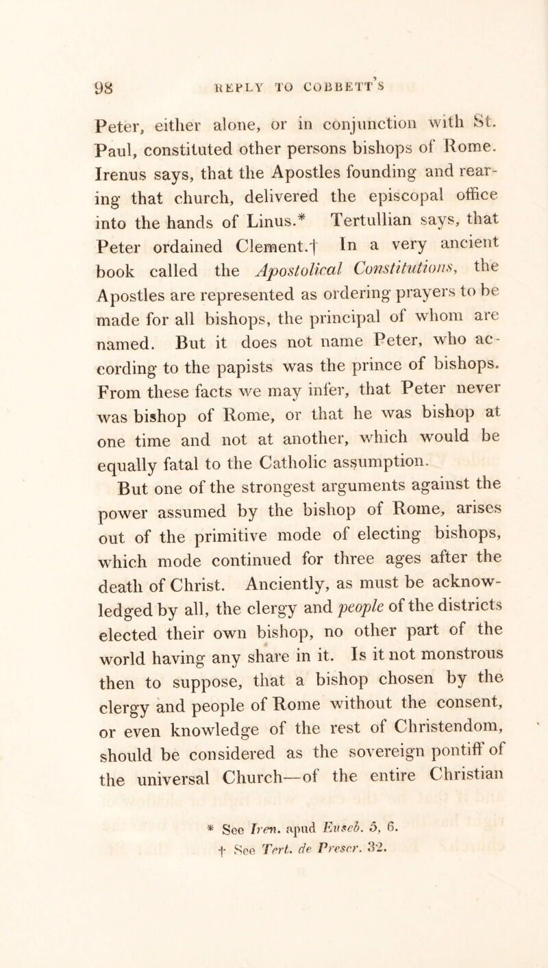Peter, either alone, or in conjunction with St. Paul, constituted other persons bishops of Rome. Irenus says, that the Apostles founding and rear- ing that church, delivered the episcopal office into the hands of Linus.* Tertullian says, that Peter ordained Clement.j In a very ancient book called the Apostolical Constitutions, the Apostles are represented as ordering prayers to be made for all bishops, the principal of whom are named. But it does not name Peter, who ac- cording to the papists was the prince of bishops. From these facts we may infer, that Peter nevei was bishop of Rome, or that he was bishop at one time and not at another, which would be equally fatal to the Catholic assumption. But one of the strongest arguments against the power assumed by the bishop of Rome, arises out of the primitive mode of electing bishops, which mode continued for three ages after the death of Christ. Anciently, as must be acknow- ledged by all, the clergy and people of the districts elected their own bishop, no other part of the world having any share in it. Is it not monstrous then to suppose, that a bishop chosen by the clergy and people of Rome without the consent, or even knowledge of the rest of Christendom, should be considered as the sovereign pontiff of the universal Church—of the entire Christian * See Iren. apud Eus cb. 5, 6. f See Tert. de Preset'. 32.