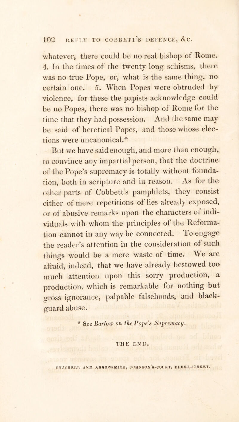 whatever, there could be no real bishop of Rome. 4. In the times of the twenty long schisms, there was no true Pope, or, what is the same thing, no certain one. 5. When Popes were obtruded by violence, for these the papists acknowledge could be no Popes, there was no bishop of Rome for the time that they had possession. And the same may be said of heretical Popes, and those whose elec- tions were uncanonical.* But we have said enough, and more than enough, to convince any impartial person, that the doctrine of the Pope’s supremacy is totally without founda- tion, both in scripture and in reason. As for the other parts of Cobbett’s pamphlets, they consist either of mere repetitions of lies already exposed, or of abusive remarks upon the characters of indi- viduals with whom the principles of the Reforma- tion cannot in any way be connected. To engage the reader’s attention in the consideration of such things would be a mere waste of time. We are afraid, indeed, that we have already bestowTed too much attention upon this sorry production, a production, which is remarkable for nothing but gross ignorance, palpable falsehoods, and black- guard abuse. * See Barlow on the Pope's Supremacy. THE END. (SHACKEUj AND ARROWBMITH, JOH .\S0nVC0DRT, FI.EE f-Sl REET.