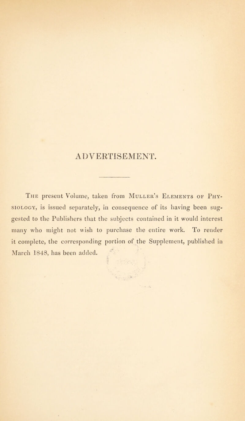 ADVERTISEMENT. The present Volume, taken from Muller’s Elements of Phy¬ siology, is issued separately, in consequence of its having been sug¬ gested to the Publishers that the subjects contained in it would interest many who might not wish to purchase the entire work. To render it complete, the corresponding portion of the Supplement, published in March 1848, has been added.