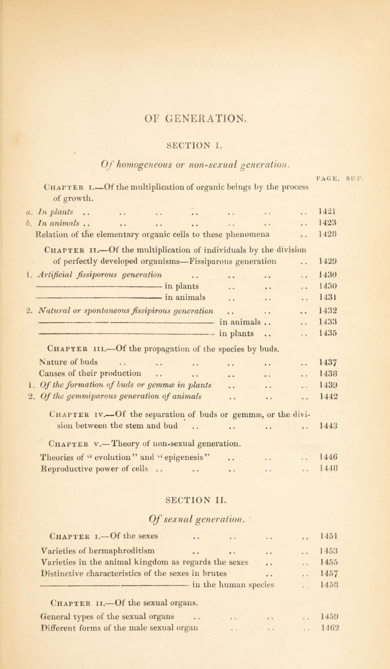 SECTION I, Of homogeneous or non-sexual generation. PAGE. Chapter i.—Of the multiplication of organic beings by the process of growth. a. In plants .. b. In animals .. Relation of the elementary organic cells to these phenomena Chapter ii.—Of the multiplication of individuals by the division of perfectly developed organisms—Fissiparous generation 1. Artificial fissiporous generation -in plants -in animals 2. Natural or spontaneous fissipirous generation --in animals .. -—-in plants Chapter hi..—Of the propagation of the species by buds. N ature of buds Causes of their production 1. Of the formation of buds or gemmce in plants 2. Of the gemmiparous generation of animals Chapter iv.—Of the separation of buds or gemmae, or the divi¬ sion between the stem and bud .. .. .. .. 1443 Chapter v.— Theory of non-sexual generation. Theories of u evolution” and uepigenesis” .. .. .. I44C Reproductive power of cells .. .. .. .. 1448 SECTION II. Of sexual generation. Chapter i.—Of the sexes .. .. .. .. 1451 Varieties of hermaphroditism .. .. .. .. 1453 Varieties in the animal kingdom as regards the sexes .. ., 1455 Distinctive characteristics of the sexes in brutes .. .. 1457 -in the human species . 1458 Chapter ii.—Of the sexual organs. General types of the sexual organs .. .. .. .. 1458 Different forms of the male sexual organ . . ... ., 1462 1421 1423 1428 1428 1430 1430 1432 1432 1433 1435 1437 1438 1439 1442