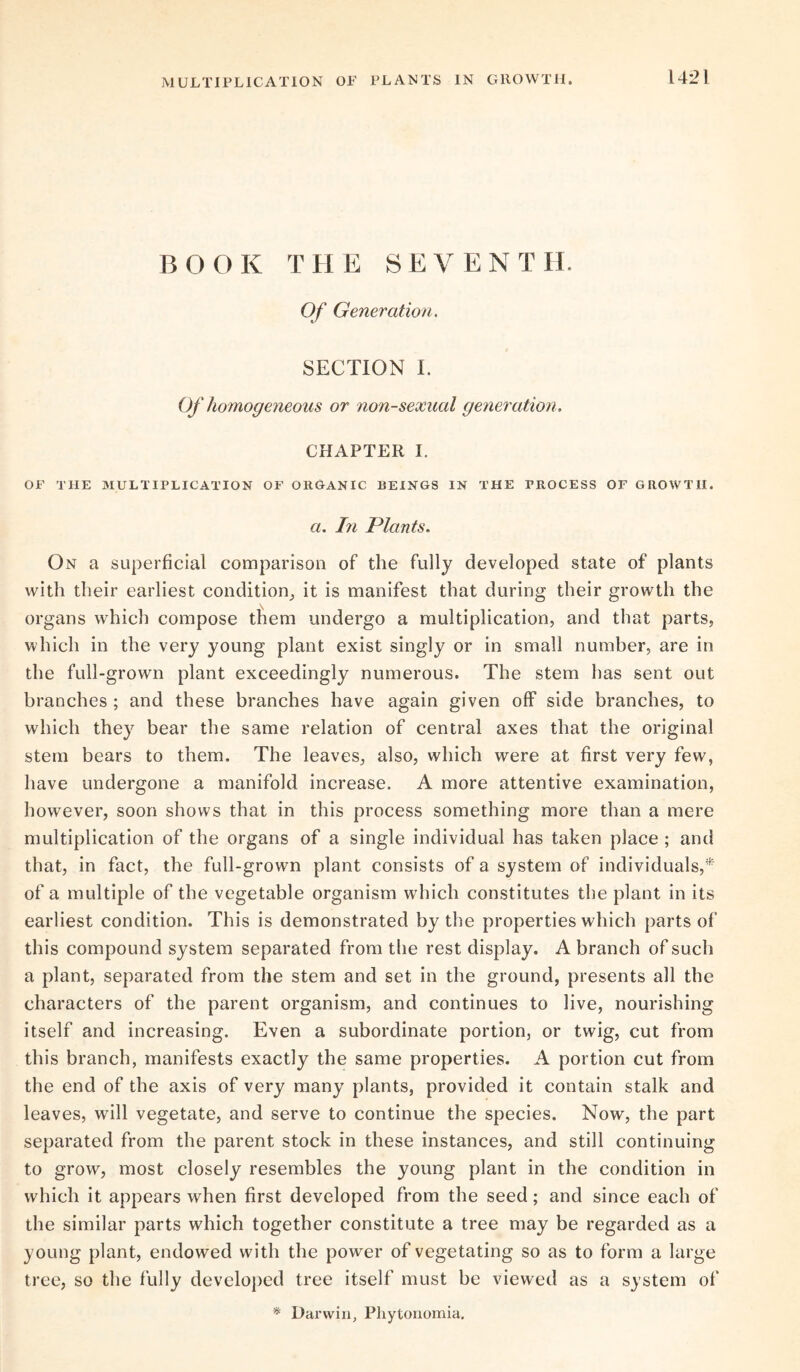 MULTIPLICATION OP PLANTS IN GROWTH. B O O K THE SEVEN T H. Of Generation. SECTION I. Of homogeneous or non-sexual generation. CHAPTER I. OF THE MULTIPLICATION OF ORGANIC REINGS IN THE PROCESS OF GROWTH. a. In Plants. On a superficial comparison of the fully developed state of plants with their earliest condition, it is manifest that during their growth the organs which compose them undergo a multiplication, and that parts, which in the very young plant exist singly or in small number, are in the full-grown plant exceedingly numerous. The stem has sent out branches ; and these branches have again given off side branches, to which they bear the same relation of central axes that the original stem bears to them. The leaves, also, which were at first very few, have undergone a manifold increase. A more attentive examination, however, soon shows that in this process something more than a mere multiplication of the organs of a single individual has taken place ; and that, in fact, the full-grown plant consists of a system of individuals,* of a multiple of the vegetable organism which constitutes the plant in its earliest condition. This is demonstrated by the properties which parts of this compound system separated from the rest display. A branch of such a plant, separated from the stem and set in the ground, presents all the characters of the parent organism, and continues to live, nourishing itself and increasing. Even a subordinate portion, or twig, cut from this branch, manifests exactly the same properties. A portion cut from the end of the axis of very many plants, provided it contain stalk and leaves, will vegetate, and serve to continue the species. Now, the part separated from the parent stock in these instances, and still continuing to grow, most closely resembles the young plant in the condition in which it appears when first developed from the seed; and since each of the similar parts which together constitute a tree may be regarded as a young plant, endowed with the power of vegetating so as to form a large tree, so the fully developed tree itself must be viewed as a system of * Darwin, Phytonomia.