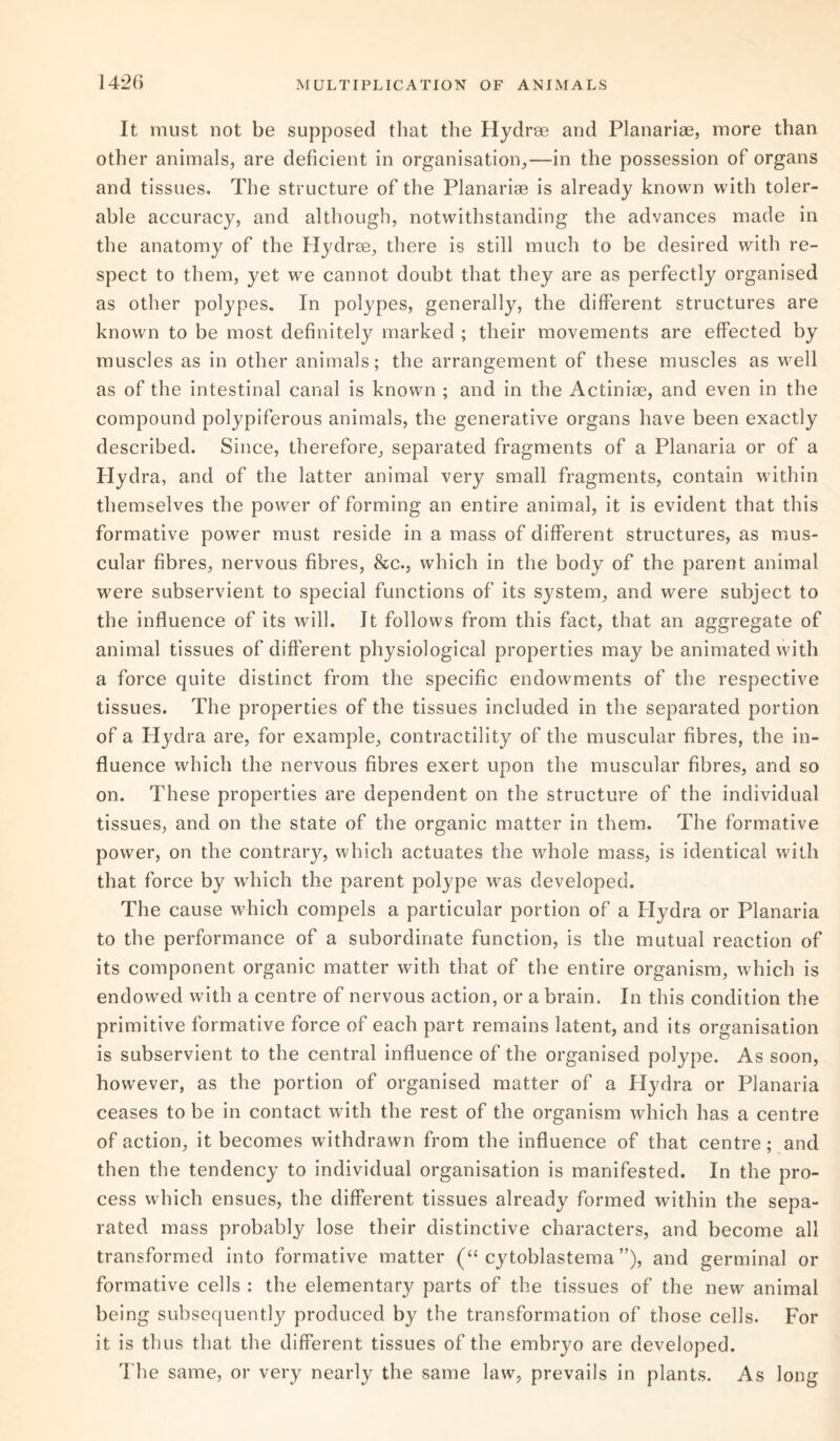 It must not be supposed that the Hydrse and Planarise, more than other animals, are deficient in organisation,—in the possession of organs and tissues. The structure of the Planarise is already known with toler¬ able accuracy, and although, notwithstanding the advances made in the anatomy of the Hydros, there is still much to be desired with re¬ spect to them, yet we cannot doubt that they are as perfectly organised as other polypes. In polypes, generally, the different structures are known to be most definitely marked ; their movements are effected by muscles as in other animals; the arrangement of these muscles as well as of the intestinal canal is known ; and in the Actiniae, and even in the compound polypiferous animals, the generative organs have been exactly described. Since, therefore, separated fragments of a Planaria or of a Hydra, and of the latter animal very small fragments, contain within themselves the power of forming an entire animal, it is evident that this formative power must reside in a mass of different structures, as mus¬ cular fibres, nervous fibres, &c., which in the body of the parent animal were subservient to special functions of its system, and were subject to the influence of its will. It follows from this fact, that an aggregate of animal tissues of different physiological properties may be animated with a force quite distinct from the specific endowments of the respective tissues. The properties of the tissues included in the separated portion of a Hydra are, for example, contractility of the muscular fibres, the in¬ fluence which the nervous fibres exert upon the muscular fibres, and so on. These properties are dependent on the structure of the individual tissues, and on the state of the organic matter in them. The formative power, on the contrary, which actuates the whole mass, is identical with that force by which the parent polype was developed. The cause which compels a particular portion of a Hydra or Planaria to the performance of a subordinate function, is the mutual reaction of its component organic matter with that of the entire organism, which is endowed with a centre of nervous action, or a brain. In this condition the primitive formative force of each part remains latent, and its organisation is subservient to the central influence of the organised polype. As soon, however, as the portion of organised matter of a Hydra or Planaria ceases to be in contact with the rest of the organism which has a centre of action, it becomes withdrawn from the influence of that centre; and then the tendency to individual organisation is manifested. In the pro¬ cess which ensues, the different tissues already formed within the sepa¬ rated mass probably lose their distinctive characters, and become all transformed into formative matter (“ cytoblastema ”), and germinal or formative cells : the elementary parts of the tissues of the new animal being subsequently produced by the transformation of those cells. For it is thus that the different tissues of the embryo are developed. The same, or very nearly the same law, prevails in plants. As long