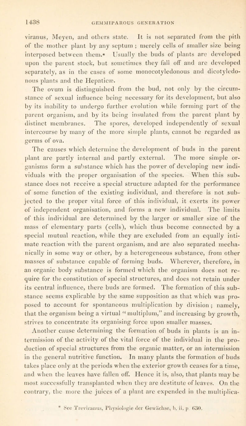 viranus, Meyen, and others state. It is not separated from the pitli of the mother plant by any septum ; merely cells of smaller size being interposed between them.* Usually the buds of plants are developed upon the parent stock, but sometimes they fall off and are developed separately, as in the cases of some monocotyledonous and dicotyledo¬ nous plants and the Hepaticse. The ovum is distinguished from the bud, not only by the circum¬ stance of sexual influence being necessary for its development, but also by its inability to undergo further evolution while forming part of the parent organism, and by its being insulated from the parent plant by distinct membranes. The spores, developed independently of sexual intercourse by many of the more simple plants, cannot be regarded as germs of ova. The causes which determine the development of buds in the parent plant are partly internal and partly external. The more simple or¬ ganisms form a substance which has the power of developing new indi¬ viduals with the proper organisation of the species. When this sub¬ stance does not receive a special structure adapted for the performance of some function of the existing individual, and therefore is not sub¬ jected to the proper vital force of this individual, it exerts its power of independent organisation, and forms a new individual. The limits of this individual are determined by the larger or smaller size of the mass of elementary parts (cells), which thus become connected by a special mutual reaction, while they are excluded from an equally inti¬ mate reaction with the parent organism, and are also separated mecha¬ nically in some way or other, by a heterogeneous substance, from other masses of substance capable of forming buds. Wherever, therefore, in an organic body substance is formed which the organism does not re¬ quire for the constitution of special structures, and does not retain under its central influence, there buds are formed. The formation of this sub¬ stance seems explicable by the same supposition as that which was pro¬ posed to account for spontaneous multiplication by division ; namely, that the organism being a virtual “ multiplum,” and increasing by growth, strives to concentrate its organising force upon smaller masses. Another cause determining the formation of buds in plants is an in¬ termission of the activity of the vital force of the individual in the pro¬ duction of special structures from the organic matter, or an intermission in the general nutritive function. In many plants the formation of buds takes place only at the periods when the exterior growth ceases for a time, and when the leaves have fallen off. Hence it is, also, that plants may be most successfully transplanted when they are destitute of leaves. On the contrary, the more the juices of a plant are expended in the multiplica- See Treviranus, Physiologie cler Gewachse, b. ii. p G30.