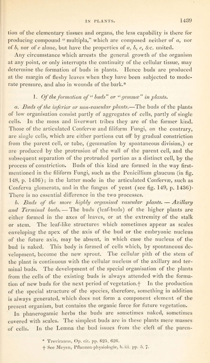 tion of the elementary tissues and organs, the less capability is there for producing compound “ multipla,” which are composed neither of a, nor of b, nor of c alone, but have the properties of a, b, c, &c. united. Any circumstance which arrests the general, growth of the organism at any point, or only interrupts the continuity of the cellular tissue, may determine the formation of buds in plants. Hence buds are produced at the margin of fleshy leaves when they have been subjected to mode¬ rate pressure, and also in wounds of the bark.* 1. Of the formation ofiC buds'’ or u gemmce ” in plants. a. Buds of the inferior or non-vascular plants.—The buds of the plants of low organisation consist partly of aggregates of cells, partly of single cells. In the moss and liverwort tribes they are of the former kind. Those of the articulated Confervse and filiform Fungi, on the contrary, are single cells, which are either portions cut off by gradual constriction from the parent cell, or tube, (gemmation by spontaneous division,) or are produced by the protrusion of the wall of the parent cell, and the subsequent separation of the protruded portion as a distinct cell, by the process of constriction. Buds of this kind are formed in the way first- mentioned in the filiform Fungi, such as the Penicillium glaucum (in fig. 148, p. 1436); in the latter mode in the articulated Confervas, such as Conferva glomerate, and in the fungus of yeast (see fig. 149, p. 1436)- There is no essential difference in the two processes. b. Buds of the more highly organised vascular plants. — Axillary and Terminal buds. — The buds (leaf-buds) of the higher plants are either formed in the axes of leaves, or at the extremity of the stalk or stem. The leaf-like structures which sometimes appear as scales enveloping the apex of the axis of the bud or the embryonic nucleus of the future axis, may be absent, in which case the nucleus of the bud is naked. This body is formed of cells which, by spontaneous de¬ velopment, become the new sprout. The cellular pith of the stem of the plant is continuous with the cellular nucleus of the axillary and ter¬ minal buds. The development of the special organisation of the plants from the cells of the existing buds is always attended with the forma¬ tion of new buds for the next period of vegetation.In the production of the special structure of the species, therefore, something in addition is always generated, which does not form a component element of the present organism, but contains the organic force for future vegetation. In phanerogamic herbs the buds are sometimes naked, sometimes covered with scales. The simplest buds are in these plants mere masses of cells. In the Lemna the bud issues from the cleft of the paren- * Trevirarms, Op. cit. pp. 625, 626. 4 See Meyen, Pfianzen-physiologie, b. iii. pp. 5. 7-