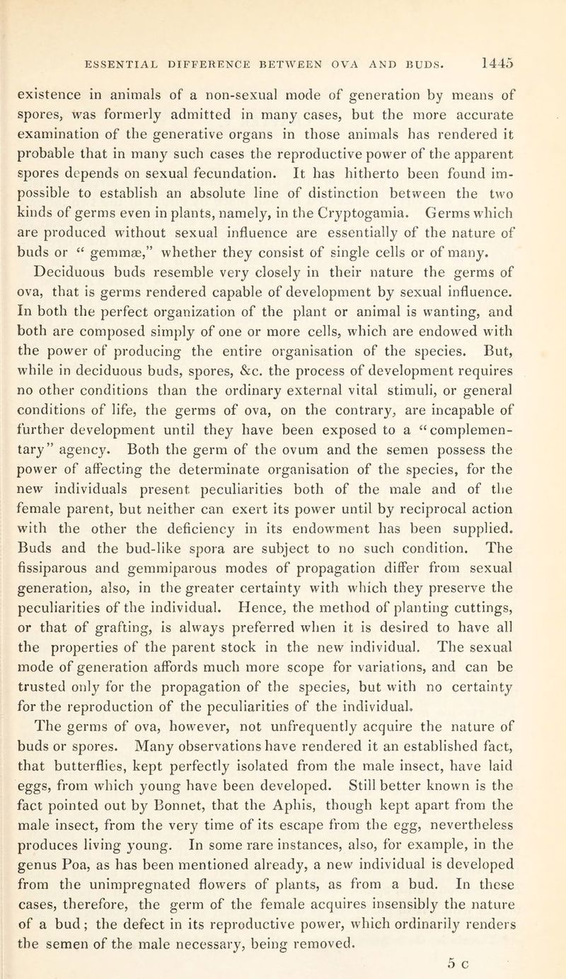 existence in animals of a non-sexual mode of generation by means of spores, was formerly admitted in many cases, but the more accurate examination of the generative organs in those animals has rendered it probable that in many such cases the reproductive power of the apparent spores depends on sexual fecundation. It has hitherto been found im¬ possible to establish an absolute line of distinction between the two kinds of germs even in plants, namely, in the Cryptogamia. Germs which are produced without sexual influence are essentially of the nature of buds or “ gemmae,” whether they consist of single cells or of many. Deciduous buds resemble very closely in their nature the germs of ova, that is germs rendered capable of development by sexual influence. In both the perfect organization of the plant or animal is wanting, and both are composed simply of one or more cells, which are endowed with the power of producing the entire organisation of the species. But, while in deciduous buds, spores, &c. the process of development requires no other conditions than the ordinary external vital stimuli, or general conditions of life, the germs of ova, on the contrary, are incapable of further development until they have been exposed to a “complemen¬ tary” agency. Both the germ of the ovum and the semen possess the power of affecting the determinate organisation of the species, for the new individuals present peculiarities both of the male and of the female parent, but neither can exert its power until by reciprocal action with the other the deficiency in its endowment has been supplied. Buds and the bud-like spora are subject to no such condition. The fissiparous and gemmiparous modes of propagation differ from sexual generation, also, in the greater certainty with which they preserve the peculiarities of the individual. Hence, the method of planting cuttings, or that of grafting, is always preferred when it is desired to have all the properties of the parent stock in the new individual. The sexual mode of generation affords much more scope for variations, and can be trusted only for the propagation of the species, but with no certainty for the reproduction of the peculiarities of the individual. The germs of ova, however, not unfrequently acquire the nature of buds or spores. Many observations have rendered it an established fact, that butterflies, kept perfectly isolated from the male insect, have laid eggs, from which young have been developed. Still better known is the fact pointed out by Bonnet, that the Aphis, though kept apart from the male insect, from the very time of its escape from the egg, nevertheless produces living young. In some rare instances, also, for example, in the genus Poa, as has been mentioned already, a new individual is developed from the unimpregnated flowers of plants, as from a bud. In these cases, therefore, the germ of the female acquires insensibly the nature of a bud; the defect in its reproductive power, which ordinarily renders the semen of the male necessary, being removed.