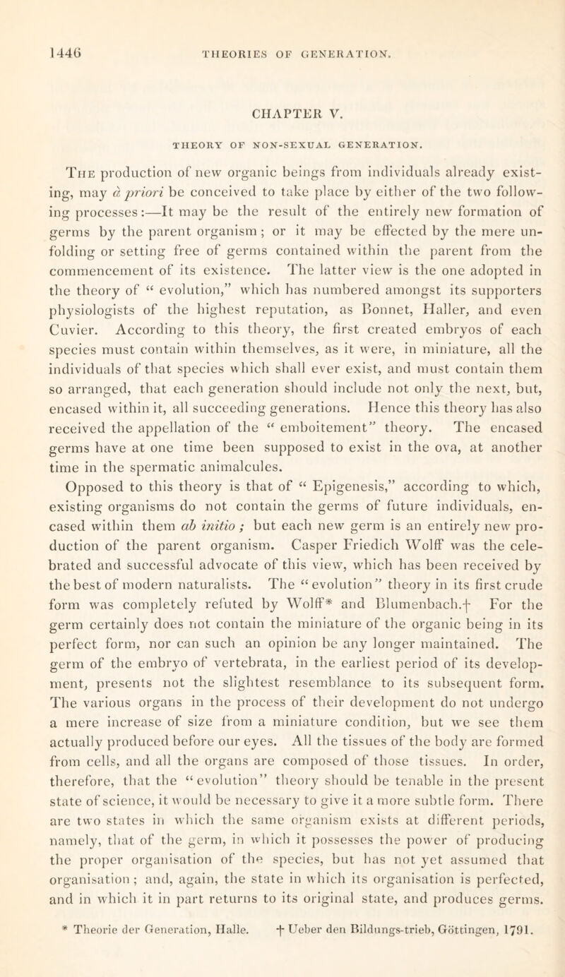 CHAPTER V. THEORY OF NON-SEXUAL GENERATION. The production of new organic beings from individuals already exist¬ ing, may a priori be conceived to take place by either of the two follow¬ ing processes:—It may be the result of the entirely new formation of germs by the parent organism ; or it may be effected by the mere un¬ folding or setting free of germs contained within the parent from the commencement of its existence. The latter view is the one adopted in the theory of “ evolution,” which has numbered amongst its supporters physiologists of the highest reputation, as Bonnet, Haller, and even Cuvier. According to this theory, the first created embryos of each species must contain within themselves, as it were, in miniature, all the individuals of that species which shall ever exist, and must contain them so arranged, that each generation should include not only the next, but, encased within it, all succeeding generations. Hence this theory has also received the appellation of the “ emboitement” theory. The encased germs have at one time been supposed to exist in the ova, at another time in the spermatic animalcules. Opposed to this theory is that of “ Epigenesis,” according to which, existing organisms do not contain the germs of future individuals, en¬ cased within them cib initio ; but each new germ is an entirely new pro¬ duction of the parent organism. Casper Friedicli Wolff was the cele¬ brated and successful advocate of this view, which has been received by the best of modern naturalists. The “ evolution” theory in its first crude form was completely refuted by Wolff* and Blumenbach.'f- For the germ certainly does not contain the miniature of the organic being in its perfect form, nor can such an opinion be any longer maintained. The germ of the embryo of vertebrata, in the earliest period of its develop¬ ment, presents not the slightest resemblance to its subsequent form. The various organs in the process of their development do not undergo a mere increase of size from a miniature condition, but we see them actually produced before our eyes. All the tissues of the body are formed from cells, and all the organs are composed of those tissues. In order, therefore, that the “evolution” theory should be tenable in the present state of science, it would be necessary to give it a more subtle form. There are two states in which the same organism exists at different periods, namely, that of the germ, in which it possesses the power of producing the proper organisation of the species, but has not yet assumed that organisation ; and, again, the state in which its organisation is perfected, and in which it in part returns to its original state, and produces germs. * Theorie der Generation, Halle. *f* Ueber den Bildungs-trieb, Gottingen, 1791.