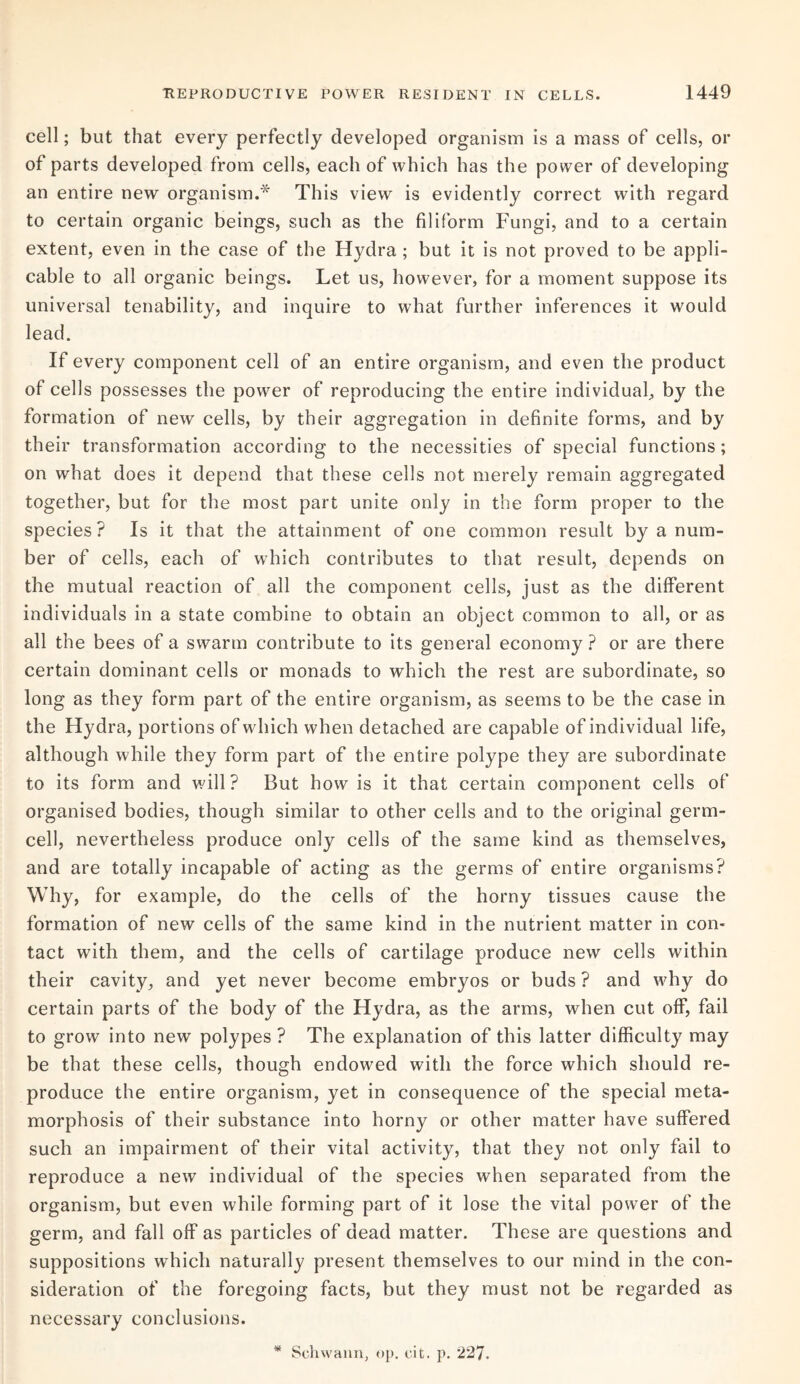 cell; but that every perfectly developed organism is a mass of cells, or of parts developed from cells, each of which has the power of developing an entire new organism.* This view is evidently correct with regard to certain organic beings, such as the filiform Fungi, and to a certain extent, even in the case of the Hydra ; but it is not proved to be appli¬ cable to all organic beings. Let us, however, for a moment suppose its universal tenability, and inquire to what further inferences it would lead. If every component cell of an entire organism, and even the product of cells possesses the power of reproducing the entire individual, by the formation of new cells, by their aggregation in definite forms, and by their transformation according to the necessities of special functions; on what does it depend that these cells not merely remain aggregated together, but for the most part unite only in the form proper to the species ? Is it that the attainment of one common result by a num¬ ber of cells, each of which contributes to that result, depends on the mutual reaction of all the component cells, just as the different individuals in a state combine to obtain an object common to all, or as all the bees of a swarm contribute to its general economy? or are there certain dominant cells or monads to which the rest are subordinate, so long as they form part of the entire organism, as seems to be the case in the Hydra, portions of which when detached are capable of individual life, although while they form part of the entire polype they are subordinate to its form and will? But how is it that certain component cells of organised bodies, though similar to other cells and to the original germ¬ cell, nevertheless produce only cells of the same kind as themselves, and are totally incapable of acting as the germs of entire organisms? Why, for example, do the cells of the horny tissues cause the formation of new cells of the same kind in the nutrient matter in con¬ tact with them, and the cells of cartilage produce new cells within their cavity, and yet never become embryos or buds ? and why do certain parts of the body of the Hydra, as the arms, when cut off, fail to grow into new polypes ? The explanation of this latter difficulty may be that these cells, though endowed with the force which should re¬ produce the entire organism, yet in consequence of the special meta¬ morphosis of their substance into horny or other matter have suffered such an impairment of their vital activity, that they not only fail to reproduce a new individual of the species when separated from the organism, but even while forming part of it lose the vital power of the germ, and fall off as particles of dead matter. These are questions and suppositions which naturally present themselves to our mind in the con¬ sideration of the foregoing facts, but they must not be regarded as necessary conclusions. Schwann, op. cit. p. 227.