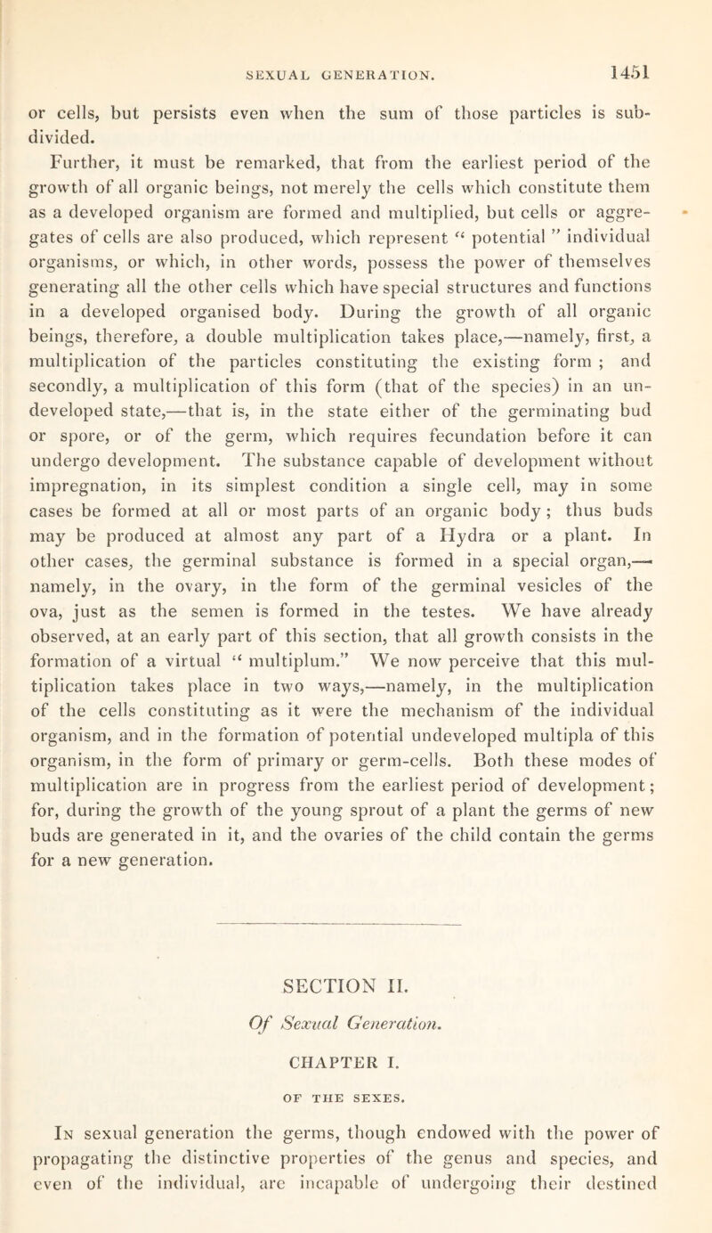 or cells, but persists even when the sum of those particles is sub¬ divided. Further, it must be remarked, that from the earliest period of the growth of all organic beings, not merely the cells which constitute them as a developed organism are formed and multiplied, but cells or aggre¬ gates of cells are also produced, which represent “ potential individual organisms, or which, in other words, possess the power of themselves generating all the other cells which have special structures and functions in a developed organised body. During the growth of all organic beings, therefore, a double multiplication takes place,—namely, first, a multiplication of the particles constituting the existing form ; and secondly, a multiplication of this form (that of the species) in an un¬ developed state,—that is, in the state either of the germinating bud or spore, or of the germ, which requires fecundation before it can undergo development. The substance capable of development without impregnation, in its simplest condition a single cell, may in some cases be formed at all or most parts of an organic body ; thus buds may be produced at almost any part of a Hydra or a plant. In other cases, the germinal substance is formed in a special organ,— namely, in the ovary, in the form of the germinal vesicles of the ova, just as the semen is formed in the testes. We have already observed, at an early part of this section, that all growth consists in the formation of a virtual “ multiplum.” We now perceive that this mul¬ tiplication takes place in two ways,—namely, in the multiplication of the cells constituting as it were the mechanism of the individual organism, and in the formation of potential undeveloped multipla of this organism, in the form of primary or germ-cells. Both these modes of multiplication are in progress from the earliest period of development; for, during the growth of the young sprout of a plant the germs of new buds are generated in it, and the ovaries of the child contain the germs for a new generation. SECTION II. Of Sexual Generation. CHAPTER I. OF THE SEXES. In sexual generation the germs, though endowed with the power of propagating the distinctive properties of the genus and species, and even of the individual, are incapable of undergoing their destined