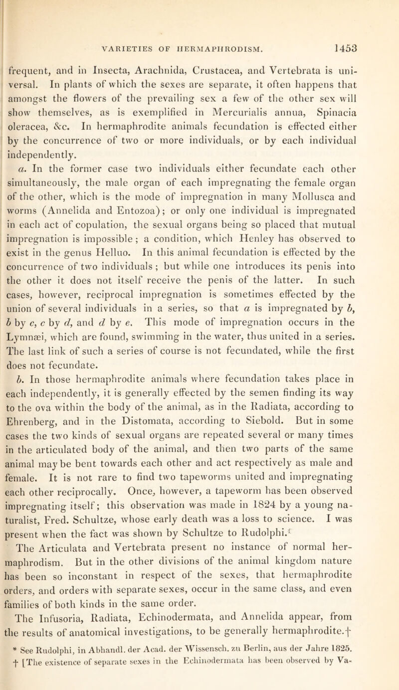 frequent, and in Insecta, Arachnida, Crustacea, and Vertebrata is uni¬ versal. In plants of which the sexes are separate, it often happens that amongst the flowers of the prevailing sex a few of the other sex will show themselves, as is exemplified in Mercurialis annua, Spinacia oleracea, &c. In hermaphrodite animals fecundation is effected either by the concurrence of two or more individuals, or by each individual independently. a. In the former case two individuals either fecundate each other simultaneously, the male organ of each impregnating the female organ of the other, which is the mode of impregnation in many Mollusca and worms (Annelida and Entozoa); or only one individual is impregnated in each act of copulation, the sexual organs being so placed that mutual impregnation is impossible ; a condition, which Henley has observed to exist in the genus Helluo. In this animal fecundation is effected by the concurrence of two individuals ; but while one introduces its penis into the other it does not itself receive the penis of the latter. In such cases, however, reciprocal impregnation is sometimes effected by the union of several individuals in a series, so that a is impregnated by b, b by c, c by cl, and d by e. This mode of impregnation occurs in the Lymnaei, which are found, swimming in the water, thus united in a series. The last link of such a series of course is not fecundated, while the first does not fecundate. b. In those hermaphrodite animals where fecundation takes place in each independently, it is generally effected by the semen finding its way to the ova within the body of the animal, as in the Radiata, according to Ehrenberg, and in the Distomata, according to Siebold. But in some cases the two kinds of sexual organs are repeated several or many times in the articulated body of the animal, and then two parts of the same animal maybe bent towards each other and act respectively as male and female. It is not rare to find two tapeworms united and impregnating each other reciprocally. Once, however, a tapeworm has been observed impregnating itself; this observation was made in 18*24 by a young na¬ turalist, Fred. Schultze, whose early death was a loss to science. I was present when the fact was shown by Schultze to Rudolphi.Y The Articulata and Vertebrata present no instance of normal her- maphrodism. But in the other divisions of the animal kingdom nature has been so inconstant in respect of the sexes, that hermaphrodite orders, and orders with separate sexes, occur in the same class, and even families of both kinds in the same order. The Infusoria, Radiata, Echinodermata, and Annelida appear, from the results of anatomical investigations, to be generally hermaphrodite.f * See Rudolphi, in Abhandl. der Acad, der Wissensch. zu Berlin, aus der Jalire 1825. f [The existence of separate sexes in the Echinodermata has been observed by Va-