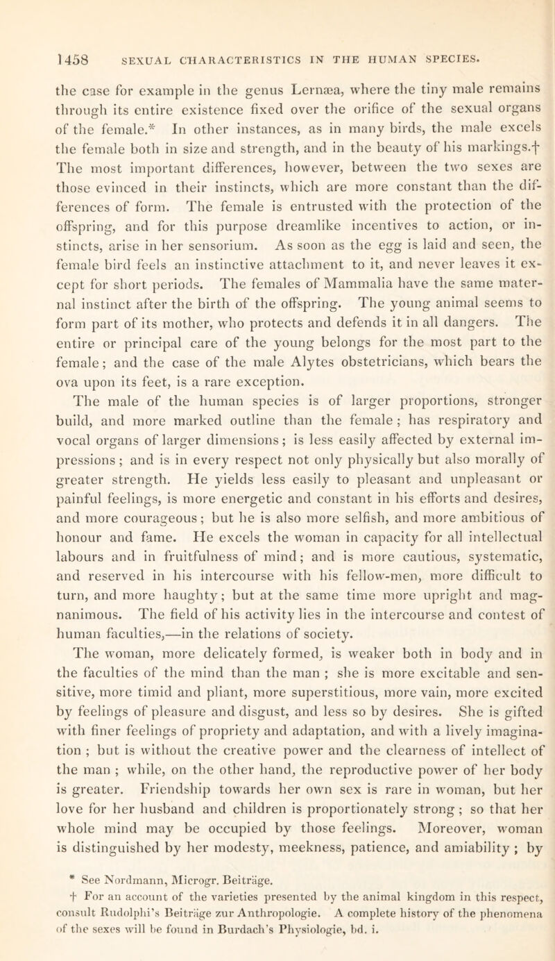 the case for example in the genus Lernaea, where the tiny male remains through its entire existence fixed over the orifice of the sexual organs of the female.* In other instances, as in many birds, the male excels the female both in size and strength, and in the beauty of his markings.f The most important differences, however, between the two sexes are those evinced in their instincts, which are more constant than the dif¬ ferences of form. The female is entrusted with the protection of the offspring, and for this purpose dreamlike incentives to action, or in¬ stincts, arise in her sensorium. As soon as the egg is laid and seen, the female bird feels an instinctive attachment to it, and never leaves it ex¬ cept for short periods. The females of Mammalia have the same mater¬ nal instinct after the birth of the offspring. The young animal seems to form part of its mother, who protects and defends it in all dangers. The entire or principal care of the young belongs for the most part to the female; and the case of the male Alytes obstetricians, which bears the ova upon its feet, is a rare exception. The male of the human species is of larger proportions, stronger build, and more marked outline than the female ; has respiratory and vocal organs of larger dimensions; is less easity affected by external im¬ pressions ; and is in every respect not only physically but also morally of greater strength. He yields less easily to pleasant and unpleasant or painful feelings, is more energetic and constant in his efforts and desires, and more courageous; but he is also more selfish, and more ambitious of honour and fame. He excels the woman in capacity for all intellectual labours and in fruitfulness of mind; and is more cautious, systematic, and reserved in his intercourse with his fellow-men, more difficult to turn, and more haughty; but at the same time more upright and mag¬ nanimous. The field of his activity lies in the intercourse and contest of human faculties,—in the relations of society. The woman, more delicately formed, is weaker both in body and in the faculties of the mind than the man ; she is more excitable and sen¬ sitive, more timid and pliant, more superstitious, more vain, more excited by feelings of pleasure and disgust, and less so by desires. She is gifted with finer feelings of propriety and adaptation, and with a lively imagina¬ tion ; but is without the creative power and the clearness of intellect of the man ; while, on the other hand, the reproductive power of her body is greater. Friendship towards her own sex is rare in woman, but her love for her husband and children is proportionately strong ; so that her whole mind may be occupied by those feelings. Moreover, woman is distinguished by her modesty, meekness, patience, and amiability ; by * See Nordmann, Microgr. Beitrage. f For an account of the varieties presented by the animal kingdom in this respect, consult Rudolphi’s Beitriige zur Anthropologie. A complete history of the phenomena of the sexes will be found in Burdach’s Physiologie, bd. i.