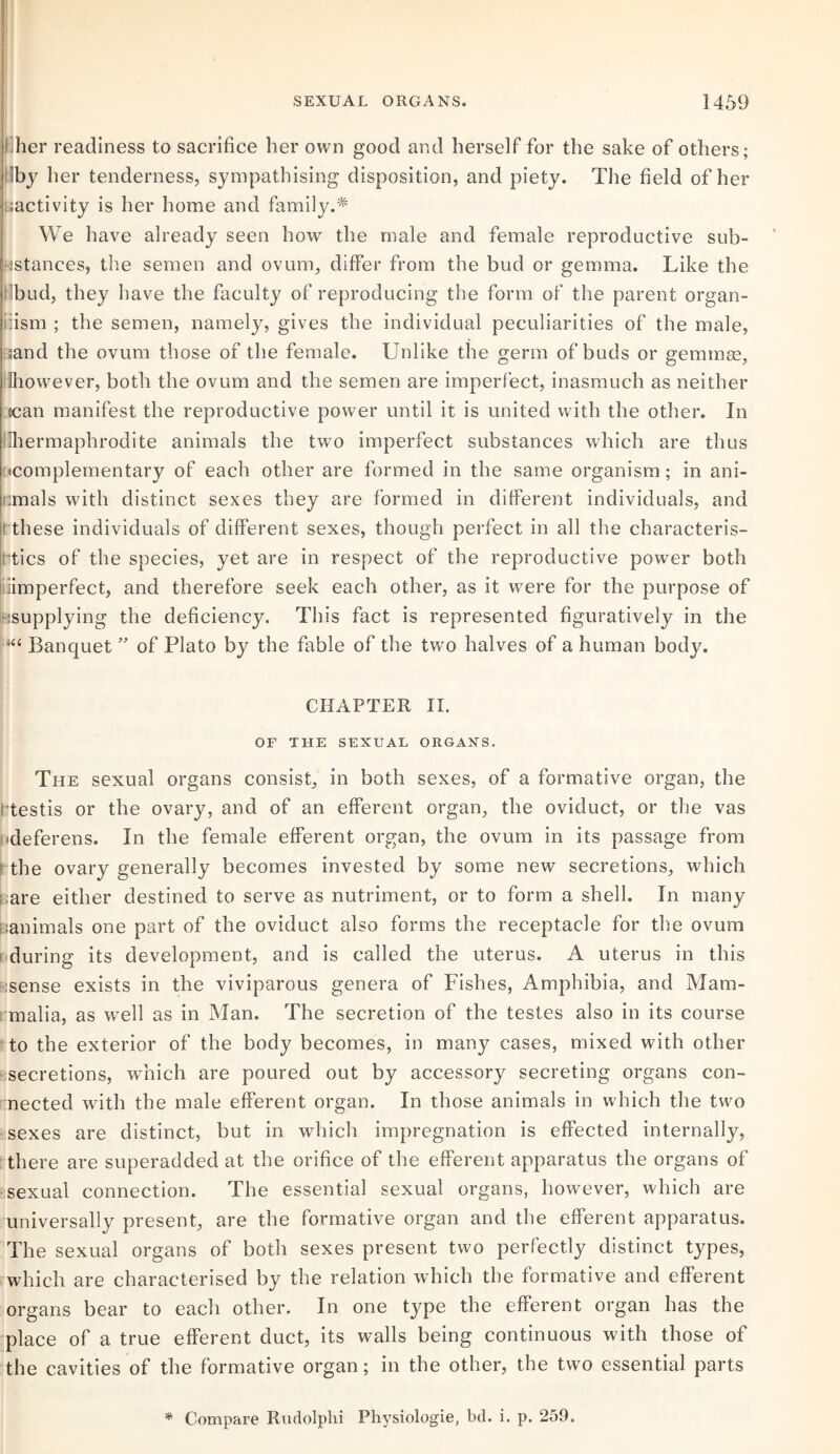 lher readiness to sacrifice her own good and herself for the sake of others; iby her tenderness, sympathising disposition, and piety. The field of her ^activity is her home and family.* We have already seen how the male and female reproductive sub¬ stances, the semen and ovum, differ from the bud or gemma. Like the bud, they have the faculty of reproducing the form of the parent organ- iiism ; the semen, namely, gives the individual peculiarities of the male, sand the ovum those of the female. Unlike the germ of buds or gemma?, Uhowever, both the ovum and the semen are imperfect, inasmuch as neither jean manifest the reproductive power until it is united with the other. In 'hermaphrodite animals the two imperfect substances which are thus ^complementary of each other are formed in the same organism; in ani- nmals with distinct sexes they are formed in different individuals, and these individuals of different sexes, though perfect in all the characteris¬ tics of the species, yet are in respect of the reproductive power both Imperfect, and therefore seek each other, as it were for the purpose of ^supplying the deficiency. This fact is represented figuratively in the |i‘“ Banquet ” of Plato by the fable of the two halves of a human body. CHAPTER II. OF THE SEXUAL ORGANS. The sexual organs consist, in both sexes, of a formative organ, the testis or the ovary, and of an efferent organ, the oviduct, or the vas ■deferens. In the female efferent organ, the ovum in its passage from ! the ovary generally becomes invested by some new secretions, which are either destined to serve as nutriment, or to form a shell. In many animals one part of the oviduct also forms the receptacle for the ovum during its development, and is called the uterus. A uterus in this ;sense exists in the viviparous genera of Fishes, Amphibia, and Mam¬ malia, as well as in Man. The secretion of the testes also in its course to the exterior of the body becomes, in manjr cases, mixed with other secretions, which are poured out by accessory secreting organs con¬ nected with the male efferent organ. In those animals in which the two sexes are distinct, but in which impregnation is effected internally, there are superadded at the orifice of the efferent apparatus the organs of sexual connection. The essential sexual organs, however, which are universally present, are the formative organ and the efferent apparatus. The sexual organs of both sexes present two perfectly distinct types, which are characterised by the relation which the formative and efferent organs bear to each other. In one type the efferent organ has the place of a true efferent duct, its walls being continuous with those of the cavities of the formative organ; in the other, the two essential parts * Compare Rudolphi Physiologie, bd. i. p. 259.