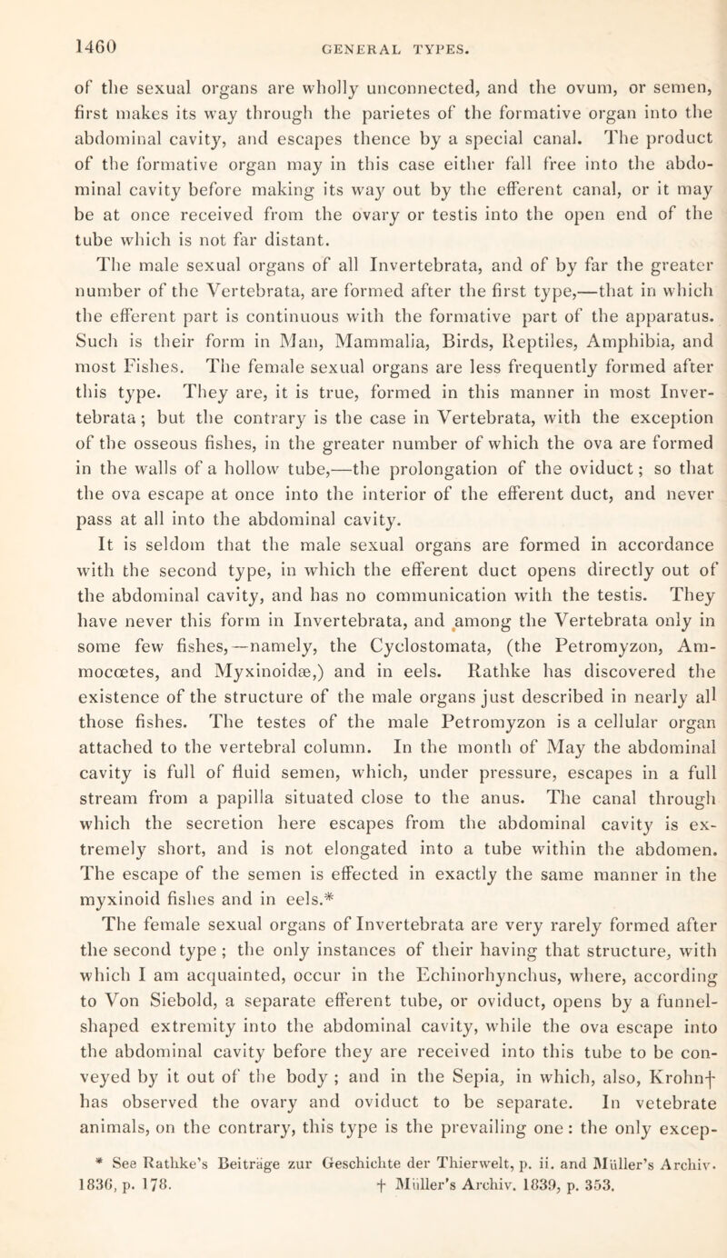 of the sexual organs are wholly unconnected, and the ovum, or semen, first makes its way through the parietes of the formative organ into the abdominal cavitj^, and escapes thence by a special canal. The product of the formative organ may in this case either fall free into the abdo¬ minal cavity before making its wa}^ out by the efferent canal, or it may be at once received from the ovary or testis into the open end of the tube which is not far distant. The male sexual organs of all Invertebrata, and of by far the greater number of the Vertebrata, are formed after the first type,—that in which the efferent part is continuous with the formative part of the apparatus. Such is their form in Man, Mammalia, Birds, Reptiles, Amphibia, and most Fishes. The female sexual organs are less frequently formed after this type. They are, it is true, formed in this manner in most Inver¬ tebrata ; but the contrary is the case in Vertebrata, with the exception of the osseous fishes, in the greater number of which the ova are formed in the walls of a hollow tube,—the prolongation of the oviduct; so that the ova escape at once into the interior of the efferent duct, and never pass at all into the abdominal cavity. It is seldom that the male sexual organs are formed in accordance with the second type, in which the efferent duct opens directly out of the abdominal cavity, and has no communication with the testis. They have never this form in Invertebrata, and among the Vertebrata only in some few fishes,—namely, the Cyclostomata, (the Petromyzon, Am- mocoetes, and Myxinoidae,) and in eels. Rathke has discovered the existence of the structure of the male organs just described in nearly all those fishes. The testes of the male Petromyzon is a cellular organ attached to the vertebral column. In the month of May the abdominal cavity is full of fluid semen, which, under pressure, escapes in a full stream from a papilla situated close to the anus. The canal through which the secretion here escapes from the abdominal cavity is ex¬ tremely short, and is not elongated into a tube within the abdomen. The escape of the semen is effected in exactly the same manner in the myxinoid fishes and in eels.* The female sexual organs of Invertebrata are very rarely formed after the second type ; the only instances of their having that structure, with which I am acquainted, occur in the Echinorhynchus, where, according to Von Siebold, a separate efferent tube, or oviduct, opens by a funnel- shaped extremity into the abdominal cavity, while the ova escape into the abdominal cavity before they are received into this tube to be con¬ veyed by it out of the body ; and in the Sepia, in which, also, Krohnf has observed the ovary and oviduct to be separate. In vetebrate animals, on the contrary, this type is the prevailing one: the only excep- * See Ratlike’s Beitriige zur Geschichte der Thierwelt, p. ii. and M'uller’s Arckiv. 1830, p. 178. + Muller's Arehiv. 1830, p. 353,